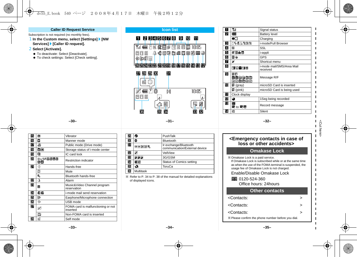 &lt;Cut here&gt;Subscription is not required (no monthly fees).1In the Custom menu, select [Settings]/[NW Services]/[Caller ID request].2Select [Activate]. To deactivate: Select [Deactivate]. To check settings: Select [Check setting].Caller ID Request Service Icon list12345 789a bolkjihgfmp nq edst vr&lt;zycw6xu1]Signal status2&quot;Battery level{Charging37=AABNO i-mode/Full Browser4oSSL5GNIQ i-appli6AB GPS7mShortcut menu8UhHv[i-mode mail/SMS/Area Mail received 9ABGISTz8&lt;9&gt;07! Message R/Fa^ (gray) microSD Card is inserted^ (pink) microSD Card is being usedbClock displayca1Seg being recordedd]D to PkRecord messagee[Silent※Refer to P. 34 to P. 38 of the manual for detailed explanations of displayed icons.fbVibratorgZManner modeh_Public mode (Drive mode)iWXStorage status of i-mode centerjHIC card lock kRSTUVWKX Restriction indicatorl;Hands-freelMuteMBluetooth hands-freem\Alarmn0Music&amp;Video Channel program reservationo=; i-mode mail send reservationpsEarphone/Microphone connectionqxUSB moderRFOMA card is malfunctioning or not insertedBNon-FOMA card is insertedsgSelf modetaPushTalkuLBluetoothvJ#tuNIr exchange/Bluetooth communication/External devicewPVeilViewx4KJ 3G/GSMyIH Status of Comics settingzQToruCa&lt;Multitask&lt;Emergency contacts in case of loss or other accidents&gt;Omakase Lock※Omakase Lock is a paid service. If Omakase Lock is subscribed while or at the same time as when the use of the FOMA terminal is suspended, the usage fee of Omakase Lock is not charged.Enable/Disable Omakase Locks0120-524-360Office hours: 24hoursOther contacts&lt;Contacts: &gt;&lt;Contacts: &gt;&lt;Contacts: &gt;※Please confirm the phone number before you dial.–31––34––30– –32––35––33–dv55_E.book  540 ページ  ２００８年４月１７日　木曜日　午後２時１２分