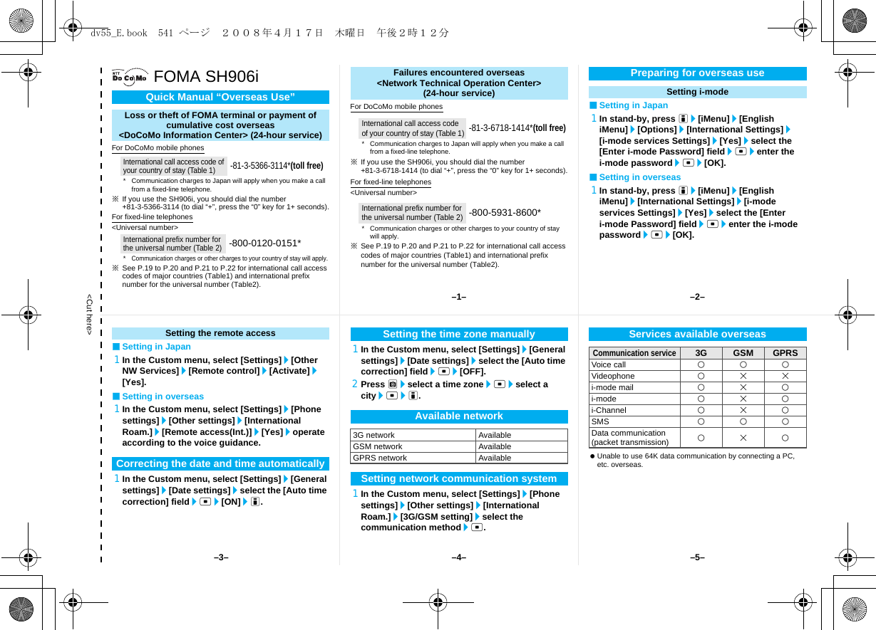 &lt;Cut here&gt;FOMA SH906iFor DoCoMo mobile phones※If you use the SH906i, you should dial the number +81-3-5366-3114 (to dial “+”, press the “0” key for 1+ seconds).For fixed-line telephones&lt;Universal number&gt;※See P.19 to P.20 and P.21 to P.22 for international call access codes of major countries (Table1) and international prefix number for the universal number (Table2).For DoCoMo mobile phones※If you use the SH906i, you should dial the number +81-3-6718-1414 (to dial “+”, press the “0” key for 1+ seconds).For fixed-line telephones&lt;Universal number&gt;※See P.19 to P.20 and P.21 to P.22 for international call access codes of major countries (Table1) and international prefix number for the universal number (Table2).■Setting in Japan1In stand-by, press i/[iMenu]/[English iMenu]/[Options]/[International Settings]/[i-mode services Settings]/[Yes]/select the [Enter i-mode Password] field/t/enter the i-mode password/t/[OK].■Setting in overseas1In stand-by, press i/[iMenu]/[English iMenu]/[International Settings]/[i-mode services Settings]/[Yes]/select the [Enter i-mode Password] field/t/enter the i-mode password/t/[OK].Quick Manual “Overseas Use”Loss or theft of FOMA terminal or payment ofcumulative cost overseas &lt;DoCoMo Information Center&gt; (24-hour service)International call access code of your country of stay (Table 1)-81-3-5366-3114*(toll free)* Communication charges to Japan will apply when you make a call from a fixed-line telephone.International prefix number for the universal number (Table 2)-800-0120-0151**Communication charges or other charges to your country of stay will apply.Failures encountered overseas&lt;Network Technical Operation Center&gt;(24-hour service)International call access code of your country of stay (Table 1)-81-3-6718-1414*(toll free)* Communication charges to Japan will apply when you make a call from a fixed-line telephone.International prefix number for the universal number (Table 2)-800-5931-8600** Communication charges or other charges to your country of stay will apply.Preparing for overseas useSetting i-mode■Setting in Japan1In the Custom menu, select [Settings]/[Other NW Services]/[Remote control]/[Activate]/[Yes].■Setting in overseas1In the Custom menu, select [Settings]/[Phone settings]/[Other settings]/[International Roam.]/[Remote access(Int.)]/[Yes]/operate according to the voice guidance.1In the Custom menu, select [Settings]/[General settings]/[Date settings]/select the [Auto time correction] field/t/[ON]/i.1In the Custom menu, select [Settings]/[General settings]/[Date settings]/select the [Auto time correction] field/t/[OFF].2Press C/select a time zone/t/select a city/t/i.1In the Custom menu, select [Settings]/[Phone settings]/[Other settings]/[International Roam.]/[3G/GSM setting]/select the communication method/t. Unable to use 64K data communication by connecting a PC, etc. overseas.Setting the remote accessCorrecting the date and time automaticallySetting the time zone manuallyAvailable network3G network AvailableGSM network AvailableGPRS network AvailableSetting network communication systemServices available overseasCommunication service3G GSM GPRSVoice call AAAVideophone ABBi-mode mail ABAi-mode ABAi-Channel ABASMS AAAData communication(packet transmission)  ABA–1– –2––4––3– –5–dv55_E.book  541 ページ  ２００８年４月１７日　木曜日　午後２時１２分