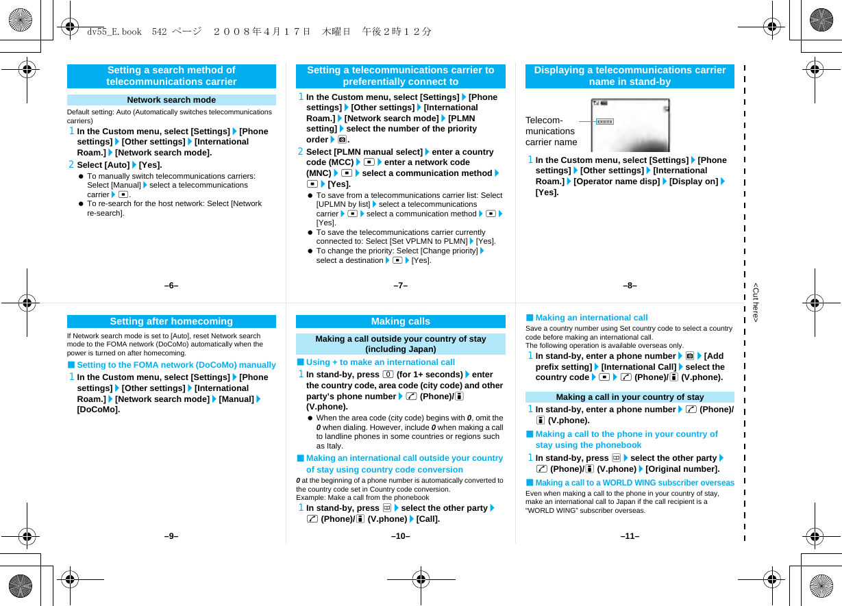 &lt;Cut here&gt;Default setting: Auto (Automatically switches telecommunications carriers)1In the Custom menu, select [Settings]/[Phone settings]/[Other settings]/[International Roam.]/[Network search mode].2Select [Auto]/[Yes]. To manually switch telecommunications carriers: Select [Manual]/select a telecommunications carrier/t. To re-search for the host network: Select [Network re-search].1In the Custom menu, select [Settings]/[Phone settings]/[Other settings]/[International Roam.]/[Network search mode]/[PLMN setting]/select the number of the priority order/C.2Select [PLMN manual select]/enter a country code (MCC)/t/enter a network code (MNC)/t/select a communication method/t/[Yes]. To save from a telecommunications carrier list: Select [UPLMN by list]/select a telecommunications carrier/t/select a communication method/t/[Yes]. To save the telecommunications carrier currently connected to: Select [Set VPLMN to PLMN]/[Yes]. To change the priority: Select [Change priority]/select a destination/t/[Yes].1In the Custom menu, select [Settings]/[Phone settings]/[Other settings]/[International Roam.]/[Operator name disp]/[Display on]/[Yes].Setting a search method of telecommunications carrierNetwork search modeSetting a telecommunications carrier to preferentially connect to Displaying a telecommunications carrier name in stand-byTelecom-munications carrier nameIf Network search mode is set to [Auto], reset Network search mode to the FOMA network (DoCoMo) automatically when the power is turned on after homecoming.■Setting to the FOMA network (DoCoMo) manually1In the Custom menu, select [Settings]/[Phone settings]/[Other settings]/[International Roam.]/[Network search mode]/[Manual]/[DoCoMo].■Using + to make an international call1In stand-by, press 0 (for 1+ seconds)/enter the country code, area code (city code) and other party’s phone number/s (Phone)/i (V.phone). When the area code (city code) begins with 0, omit the 0 when dialing. However, include 0 when making a call to landline phones in some countries or regions such as Italy.■Making an international call outside your country of stay using country code conversion0 at the beginning of a phone number is automatically converted to the country code set in Country code conversion.Example: Make a call from the phonebook1In stand-by, press a/select the other party/s (Phone)/i (V.phone)/[Call].■Making an international callSave a country number using Set country code to select a country code before making an international call.The following operation is available overseas only.1In stand-by, enter a phone number/C/[Add prefix setting]/[International Call]/select the country code/t/s (Phone)/i (V.phone).1In stand-by, enter a phone number/s (Phone)/i (V.phone).■Making a call to the phone in your country of stay using the phonebook1In stand-by, press a/select the other party/s (Phone)/i (V.phone)/[Original number].■Making a call to a WORLD WING subscriber overseasEven when making a call to the phone in your country of stay, make an international call to Japan if the call recipient is a “WORLD WING” subscriber overseas.Setting after homecoming Making callsMaking a call outside your country of stay (including Japan)Making a call in your country of stay–7––10––6– –8––11––9–dv55_E.book  542 ページ  ２００８年４月１７日　木曜日　午後２時１２分