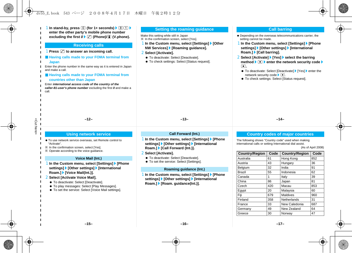 &lt;Cut here&gt;1In stand-by, press 0 (for 1+ seconds)/81/enter the other party’s mobile phone number excluding the first 0/s (Phone)/i (V.phone).1Press s to answer an incoming call.■Having calls made to your FOMA terminal from JapanEnter the phone number in the same way as it is entered in Japan and make a call.■Having calls made to your FOMA terminal from countries other than JapanEnter international access code of the country of the caller-81-user’s phone number excluding the first 0 and make a call.Make this setting while still in Japan※In the confirmation screen, select [Yes].1In the Custom menu, select [Settings]/[Other NW Services]/[Roaming guidance].2Select [Activate]. To deactivate: Select [Deactivate]. To check settings: Select [Status request]. Depending on the overseas telecommunications carrier, the setting cannot be made.1In the Custom menu, select [Settings]/[Phone settings]/[Other settings]/[International Roam.]/[Call barring].2Select [Activate]/[Yes]/select the barring method/t/enter the network security code/t. To deactivate: Select [Deactivate]/[Yes]/enter the network security code/t. To check settings: Select [Status request].Receiving callsSetting the roaming guidance Call barring To use network service overseas, set Remote control to “Activate”.※In the confirmation screen, select [Yes].※Operate according to the voice guidance.1In the Custom menu, select [Settings]/[Phone settings]/[Other settings]/[International Roam.]/[Voice Mail(Int.)].2Select [Activate Voice Mail]. To deactivate: Select [Deactivate]. To play messages: Select [Play Messages]. To set the service: Select [Voice Mail settings].1In the Custom menu, select [Settings]/[Phone settings]/[Other settings]/[International Roam.]/[Call Forward (Int.)].2Select [Activate]. To deactivate: Select [Deactivate]. To set the service: Select [Settings].1In the Custom menu, select [Settings]/[Phone settings]/[Other settings]/[International Roam.]/[Roam. guidance(Int.)].The following shows “Country code” used when making international calls or setting International dial assist.(As of April 2008)Using network serviceVoice Mail (Int.)Call Forward (Int.)Roaming guidance (Int.)Country codes of major countriesCountry/Region Code Country/Region CodeAustralia 61 Hong Kong 852Austria 43 Hungary 36Belgium 32 India 91Brazil 55 Indonesia 62Canada 1 Italy 39China 86 Japan 81Czech 420 Macau 853Egypt 20 Malaysia 60Fiji 679 Maldives 960Finland 358 Netherlands 31France 33 New Caledonia 687Germany 49 New Zealand 64Greece 30 Norway 47–13– –14––16––15– –17––12–dv55_E.book  543 ページ  ２００８年４月１７日　木曜日　午後２時１２分