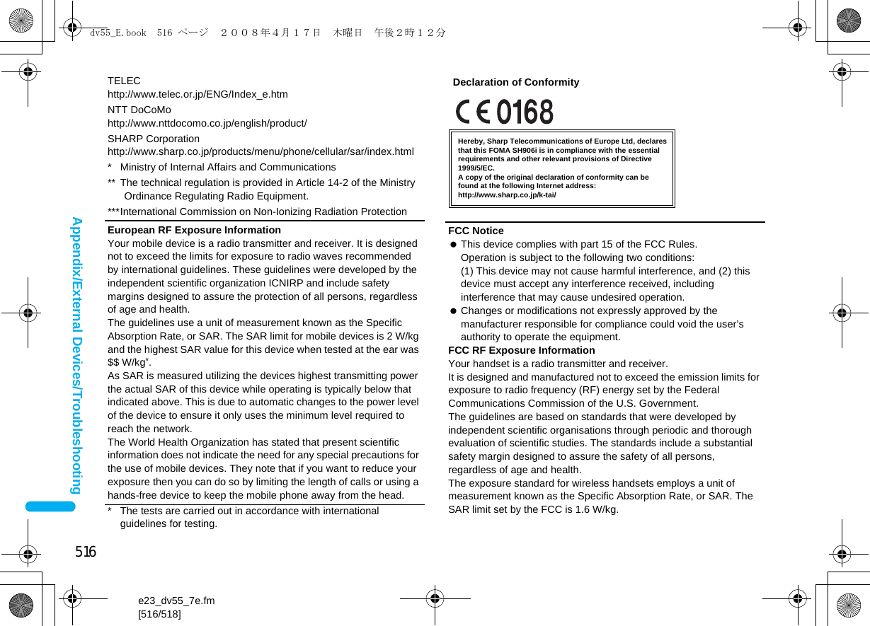 516e23_dv55_7e.fm[516/518]Appendix/External Devices/TroubleshootingTELEChttp://www.telec.or.jp/ENG/Index_e.htmNTT DoCoMohttp://www.nttdocomo.co.jp/english/product/SHARP Corporationhttp://www.sharp.co.jp/products/menu/phone/cellular/sar/index.html* Ministry of Internal Affairs and Communications** The technical regulation is provided in Article 14-2 of the Ministry Ordinance Regulating Radio Equipment.***International Commission on Non-Ionizing Radiation ProtectionEuropean RF Exposure InformationYour mobile device is a radio transmitter and receiver. It is designed not to exceed the limits for exposure to radio waves recommended by international guidelines. These guidelines were developed by the independent scientific organization ICNIRP and include safety margins designed to assure the protection of all persons, regardless of age and health.The guidelines use a unit of measurement known as the Specific Absorption Rate, or SAR. The SAR limit for mobile devices is 2 W/kg and the highest SAR value for this device when tested at the ear was $$ W/kg*.As SAR is measured utilizing the devices highest transmitting power the actual SAR of this device while operating is typically below that indicated above. This is due to automatic changes to the power level of the device to ensure it only uses the minimum level required to reach the network.The World Health Organization has stated that present scientific information does not indicate the need for any special precautions for the use of mobile devices. They note that if you want to reduce your exposure then you can do so by limiting the length of calls or using a hands-free device to keep the mobile phone away from the head.* The tests are carried out in accordance with international guidelines for testing.FCC Notice This device complies with part 15 of the FCC Rules.Operation is subject to the following two conditions:(1) This device may not cause harmful interference, and (2) this device must accept any interference received, including interference that may cause undesired operation. Changes or modifications not expressly approved by the manufacturer responsible for compliance could void the user’s authority to operate the equipment.FCC RF Exposure InformationYour handset is a radio transmitter and receiver.It is designed and manufactured not to exceed the emission limits for exposure to radio frequency (RF) energy set by the Federal Communications Commission of the U.S. Government.The guidelines are based on standards that were developed by independent scientific organisations through periodic and thorough evaluation of scientific studies. The standards include a substantial safety margin designed to assure the safety of all persons, regardless of age and health.The exposure standard for wireless handsets employs a unit of measurement known as the Specific Absorption Rate, or SAR. The SAR limit set by the FCC is 1.6 W/kg.Hereby, Sharp Telecommunications of Europe Ltd, declares that this FOMA SH906i is in compliance with the essential requirements and other relevant provisions of Directive 1999/5/EC.A copy of the original declaration of conformity can befound at the following Internet address:http://www.sharp.co.jp/k-tai/Declaration of Conformitydv55_E.book  516 ページ  ２００８年４月１７日　木曜日　午後２時１２分