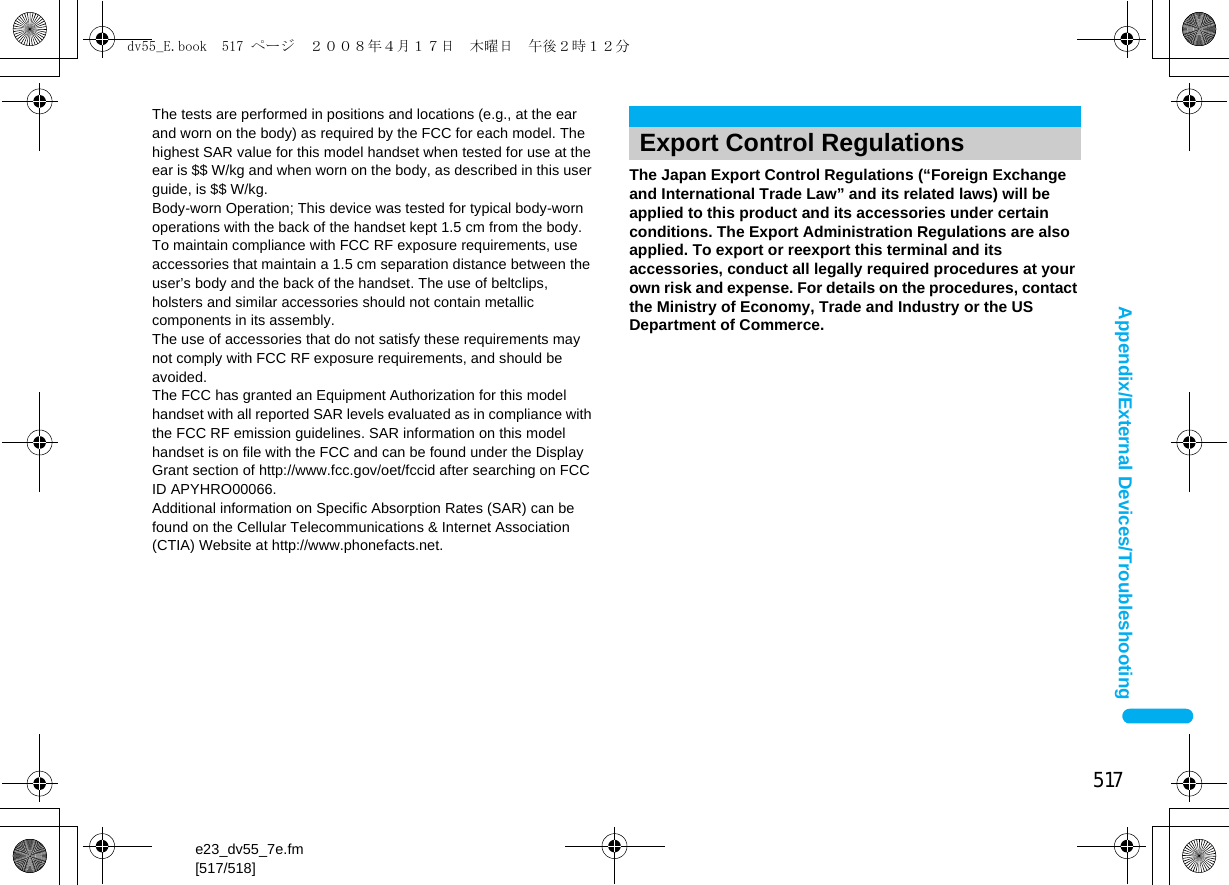 517e23_dv55_7e.fm[517/518]Appendix/External Devices/TroubleshootingThe Japan Export Control Regulations (“Foreign Exchange and International Trade Law” and its related laws) will be applied to this product and its accessories under certain conditions. The Export Administration Regulations are also applied. To export or reexport this terminal and its accessories, conduct all legally required procedures at your own risk and expense. For details on the procedures, contact the Ministry of Economy, Trade and Industry or the US Department of Commerce.The tests are performed in positions and locations (e.g., at the ear and worn on the body) as required by the FCC for each model. The highest SAR value for this model handset when tested for use at the ear is $$ W/kg and when worn on the body, as described in this user guide, is $$ W/kg.Body-worn Operation; This device was tested for typical body-worn operations with the back of the handset kept 1.5 cm from the body. To maintain compliance with FCC RF exposure requirements, use accessories that maintain a 1.5 cm separation distance between the user’s body and the back of the handset. The use of beltclips, holsters and similar accessories should not contain metallic components in its assembly.The use of accessories that do not satisfy these requirements may not comply with FCC RF exposure requirements, and should be avoided. The FCC has granted an Equipment Authorization for this model handset with all reported SAR levels evaluated as in compliance with the FCC RF emission guidelines. SAR information on this model handset is on file with the FCC and can be found under the Display Grant section of http://www.fcc.gov/oet/fccid after searching on FCC ID APYHRO00066.Additional information on Specific Absorption Rates (SAR) can be found on the Cellular Telecommunications &amp; Internet Association (CTIA) Website at http://www.phonefacts.net.Export Control Regulationsdv55_E.book  517 ページ  ２００８年４月１７日　木曜日　午後２時１２分