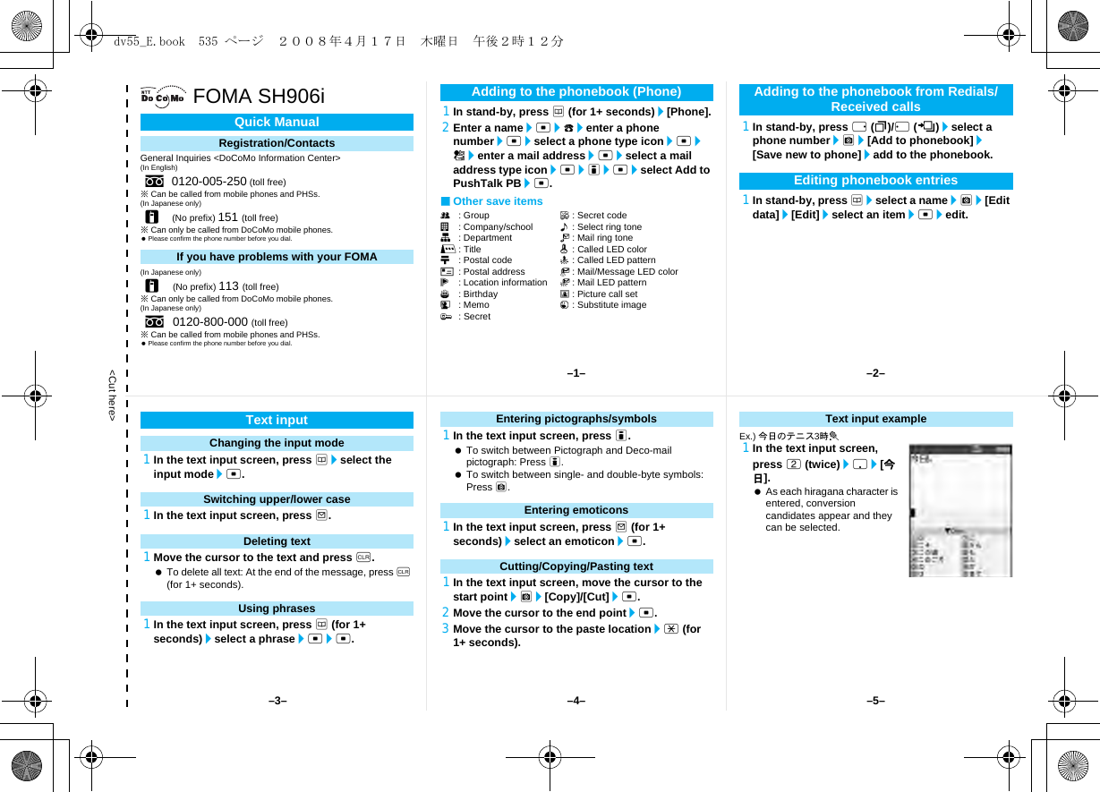 &lt;Cut here&gt;FOMA SH906iGeneral Inquiries &lt;DoCoMo Information Center&gt;(In English)※Can be called from mobile phones and PHSs.(In Japanese only)※Can only be called from DoCoMo mobile phones. Please confirm the phone number before you dial.(In Japanese only)※Can only be called from DoCoMo mobile phones.(In Japanese only)※Can be called from mobile phones and PHSs. Please confirm the phone number before you dial.1In stand-by, press a (for 1+ seconds)/[Phone].2Enter a name/t/9/enter a phone number/t/select a phone type icon/t/S/enter a mail address/t/select a mail address type icon/t/i/t/select Add to PushTalk PB/t.■Other save itemsQ: Group F: Secret codea: Company/school &lt;: Select ring toneq: Department V: Mail ring toner: Title q: Called LED colorN: Postal code -: Called LED patternO: Postal address :: Mail/Message LED colorj: Location information +: Mail LED patternP: Birthday 8: Picture call setG: Memo 1: Substitute image;: Secret1In stand-by, press r (I)/q (M)/select a phone number/C/[Add to phonebook]/[Save new to phone]/add to the phonebook.1In stand-by, press a/select a name/C/[Edit data]/[Edit]/select an item/t/edit.Quick ManualRegistration/Contactss0120-005-250 (toll free)r(No prefix) 151 (toll free)If you have problems with your FOMAr(No prefix) 113 (toll free)s0120-800-000 (toll free)Adding to the phonebook (Phone) Adding to the phonebook from Redials/Received callsEditing phonebook entries1In the text input screen, press a/select the input mode/t.1In the text input screen, press m.1Move the cursor to the text and press c. To delete all text: At the end of the message, press c (for 1+ seconds).1In the text input screen, press a (for 1+ seconds)/select a phrase/t/t.1In the text input screen, press i. To switch between Pictograph and Deco-mail pictograph: Press i. To switch between single- and double-byte symbols: Press C.1In the text input screen, press m (for 1+ seconds)/select an emoticon/t.1In the text input screen, move the cursor to the start point/C/[Copy]/[Cut]/t.2Move the cursor to the end point/t.3Move the cursor to the paste location/* (for 1+ seconds).Ex.) 今日のテニス3時t1In the text input screen, press 2 (twice)/p/[今日]. As each hiragana character is entered, conversion candidates appear and they can be selected.Text inputChanging the input modeSwitching upper/lower caseDeleting textUsing phrasesEntering pictographs/symbolsEntering emoticonsCutting/Copying/Pasting textText input example–1– –2––4––3– –5–dv55_E.book  535 ページ  ２００８年４月１７日　木曜日　午後２時１２分