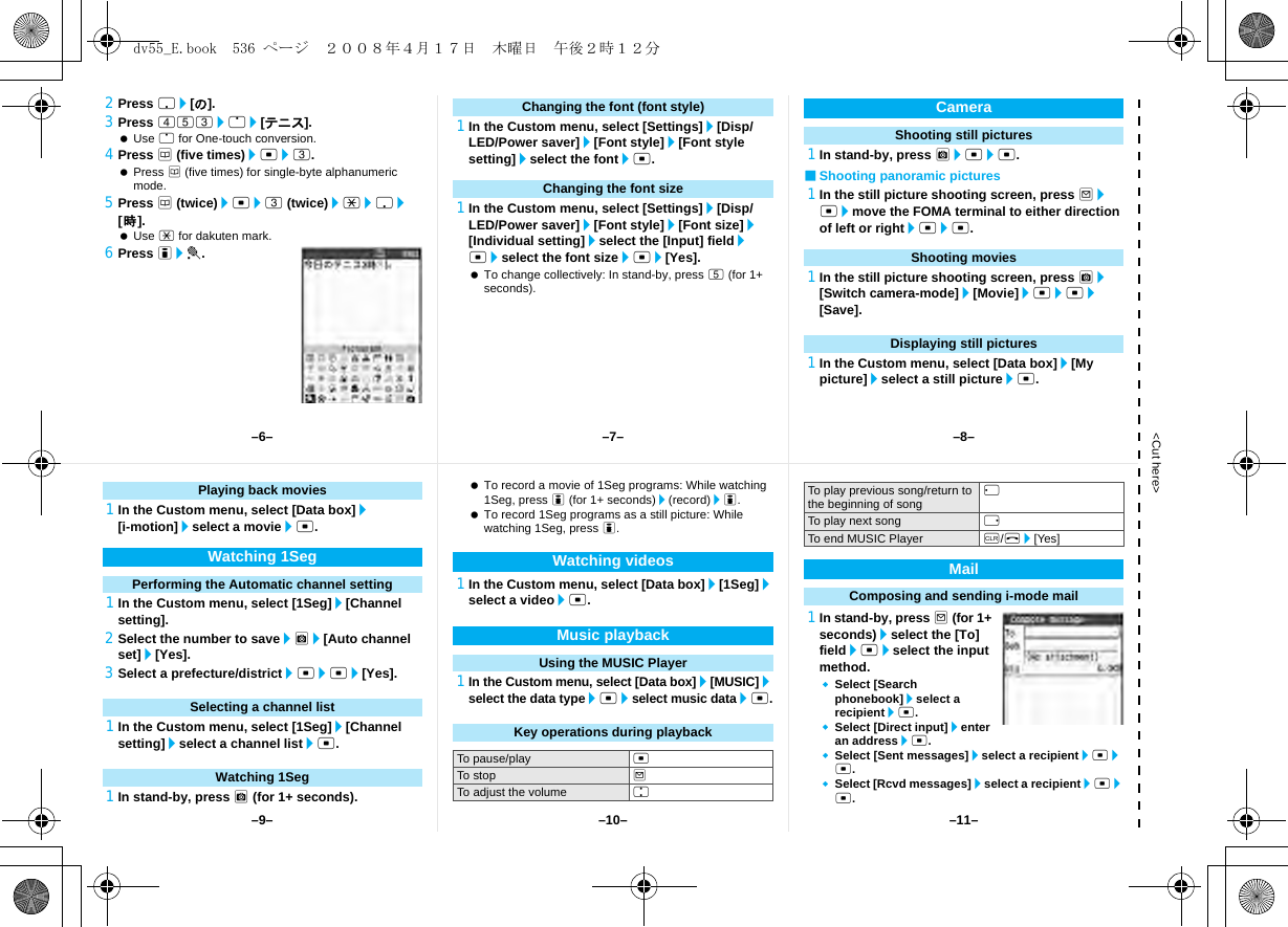 &lt;Cut here&gt;2Press p/[の].3Press 453/o/[テニス]. Use o for One-touch conversion.4Press a (five times)/t/3. Press a (five times) for single-byte alphanumeric mode.5Press a (twice)/t/3 (twice)/*/p/[時]. Use * for dakuten mark.6Press i/t.1In the Custom menu, select [Settings]/[Disp/LED/Power saver]/[Font style]/[Font style setting]/select the font/t.1In the Custom menu, select [Settings]/[Disp/LED/Power saver]/[Font style]/[Font size]/[Individual setting]/select the [Input] field/t/select the font size/t/[Yes]. To change collectively: In stand-by, press 5 (for 1+ seconds).1In stand-by, press C/t/t.■Shooting panoramic pictures1In the still picture shooting screen, press m/t/move the FOMA terminal to either direction of left or right/t/t.1In the still picture shooting screen, press C/[Switch camera-mode]/[Movie]/t/t/[Save].1In the Custom menu, select [Data box]/[My picture]/select a still picture/t.Changing the font (font style)Changing the font sizeCameraShooting still picturesShooting moviesDisplaying still pictures1In the Custom menu, select [Data box]/[i-motion]/select a movie/t.1In the Custom menu, select [1Seg]/[Channel setting].2Select the number to save/C/[Auto channel set]/[Yes].3Select a prefecture/district/t/t/[Yes].1In the Custom menu, select [1Seg]/[Channel setting]/select a channel list/t.1In stand-by, press C (for 1+ seconds). To record a movie of 1Seg programs: While watching 1Seg, press i (for 1+ seconds)/(record)/i. To record 1Seg programs as a still picture: While watching 1Seg, press i.1In the Custom menu, select [Data box]/[1Seg]/select a video/t.1In the Custom menu, select [Data box]/[MUSIC]/select the data type/t/select music data/t.1In stand-by, press m (for 1+ seconds)/select the [To] field/t/select the input method.Select [Search phonebook]/select a recipient/t.Select [Direct input]/enter an address/t.Select [Sent messages]/select a recipient/t/t.Select [Rcvd messages]/select a recipient/t/t.Playing back moviesWatching 1SegPerforming the Automatic channel settingSelecting a channel listWatching 1SegWatching videosMusic playbackUsing the MUSIC PlayerKey operations during playbackTo pause/play tTo stop mTo adjust the volume uTo play previous song/return to the beginning of song qTo play next song rTo end MUSIC Player c/H/[Yes]MailComposing and sending i-mode mail–7––10––6– –8––11––9–dv55_E.book  536 ページ  ２００８年４月１７日　木曜日　午後２時１２分