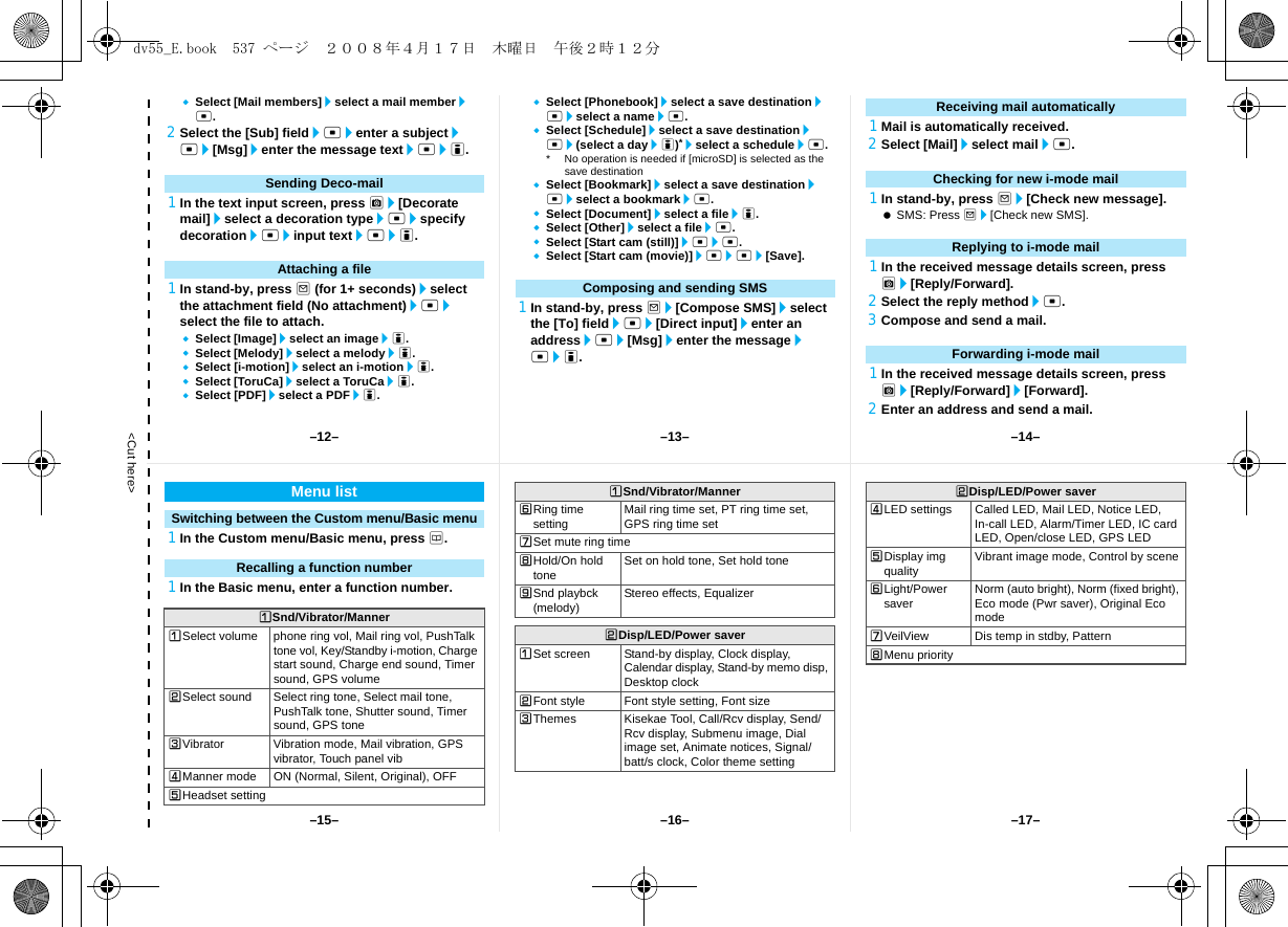 &lt;Cut here&gt;Select [Mail members]/select a mail member/t.2Select the [Sub] field/t/enter a subject/t/[Msg]/enter the message text/t/i.1In the text input screen, press C/[Decorate mail]/select a decoration type/t/specify decoration/t/input text/t/i.1In stand-by, press m (for 1+ seconds)/select the attachment field (No attachment)/t/select the file to attach.Select [Image]/select an image/i.Select [Melody]/select a melody/i.Select [i-motion]/select an i-motion/i.Select [ToruCa]/select a ToruCa/i.Select [PDF]/select a PDF/i.Select [Phonebook]/select a save destination/t/select a name/t.Select [Schedule]/select a save destination/t/(select a day/i)*/select a schedule/t.* No operation is needed if [microSD] is selected as the save destinationSelect [Bookmark]/select a save destination/t/select a bookmark/t.Select [Document]/select a file/i.Select [Other]/select a file/t.Select [Start cam (still)]/t/t.Select [Start cam (movie)]/t/t/[Save].1In stand-by, press m/[Compose SMS]/select the [To] field/t/[Direct input]/enter an address/t/[Msg]/enter the message/t/i.1Mail is automatically received.2Select [Mail]/select mail/t.1In stand-by, press m/[Check new message]. SMS: Press m/[Check new SMS].1In the received message details screen, press C/[Reply/Forward].2Select the reply method/t.3Compose and send a mail.1In the received message details screen, press C/[Reply/Forward]/[Forward].2Enter an address and send a mail.Sending Deco-mailAttaching a fileComposing and sending SMSReceiving mail automaticallyChecking for new i-mode mailReplying to i-mode mailForwarding i-mode mail1In the Custom menu/Basic menu, press a.1In the Basic menu, enter a function number.Menu listSwitching between the Custom menu/Basic menuRecalling a function numberUSnd/Vibrator/MannerUSelect volume phone ring vol, Mail ring vol, PushTalk tone vol, Key/Standby i-motion, Charge start sound, Charge end sound, Timer sound, GPS volumeVSelect sound Select ring tone, Select mail tone, PushTalk tone, Shutter sound, Timer sound, GPS toneWVibrator Vibration mode, Mail vibration, GPS vibrator, Touch panel vibXManner mode ON (Normal, Silent, Original), OFFYHeadset settingZRing time setting Mail ring time set, PT ring time set, GPS ring time set[Set mute ring time\Hold/On hold tone Set on hold tone, Set hold tone]Snd playbck (melody) Stereo effects, EqualizerVDisp/LED/Power saverUSet screen Stand-by display, Clock display, Calendar display, Stand-by memo disp, Desktop clockVFont style Font style setting, Font sizeWThemes Kisekae Tool, Call/Rcv display, Send/Rcv display, Submenu image, Dial image set, Animate notices, Signal/batt/s clock, Color theme settingUSnd/Vibrator/MannerXLED settings Called LED, Mail LED, Notice LED, In-call LED, Alarm/Timer LED, IC card LED, Open/close LED, GPS LEDYDisplay img quality Vibrant image mode, Control by sceneZLight/Power saver Norm (auto bright), Norm (fixed bright), Eco mode (Pwr saver), Original Eco mode[VeilView Dis temp in stdby, Pattern\Menu priorityVDisp/LED/Power saver–13– –14––16––15– –17––12–dv55_E.book  537 ページ  ２００８年４月１７日　木曜日　午後２時１２分