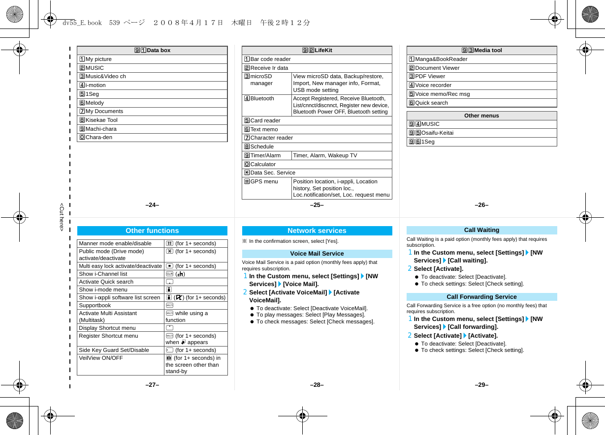 &lt;Cut here&gt;]UData boxUMy pictureVMUSICWMusic&amp;Video chXi-motionY1SegZMelody[My Documents\Kisekae Tool]Machi-charaTChara-den]VLifeKitUBar code readerVReceive Ir dataWmicroSD manager View microSD data, Backup/restore, Import, New manager info, Format, USB mode settingXBluetoothAccept Registered, Receive Bluetooth, List/cnnct/discnnct, Register new device, Bluetooth Power OFF, Bluetooth settingYCard readerZText memo[Character reader\Schedule]Timer/Alarm Timer, Alarm, Wakeup TVTCalculatorRData Sec. ServiceSGPS menu Position location, i-appli, Location history, Set position loc., Loc.notification/set, Loc. request menu]WMedia toolUManga&amp;BookReaderVDocument ViewerWPDF ViewerXVoice recorderYVoice memo/Rec msgZQuick searchOther menus]XMUSIC]YOsaifu-Keitai]Z1Seg※In the confirmation screen, select [Yes].Voice Mail Service is a paid option (monthly fees apply) that requires subscription.1In the Custom menu, select [Settings]/[NW Services]/[Voice Mail].2Select [Activate VoiceMail]/[Activate VoiceMail]. To deactivate: Select [Deactivate VoiceMail]. To play messages: Select [Play Messages]. To check messages: Select [Check messages].Call Waiting is a paid option (monthly fees apply) that requires subscription.1In the Custom menu, select [Settings]/[NW Services]/[Call waiting].2Select [Activate]. To deactivate: Select [Deactivate]. To check settings: Select [Check setting].Call Forwarding Service is a free option (no monthly fees) that requires subscription.1In the Custom menu, select [Settings]/[NW Services]/[Call forwarding].2Select [Activate]/[Activate]. To deactivate: Select [Deactivate]. To check settings: Select [Check setting].Other functionsManner mode enable/disable # (for 1+ seconds)Public mode (Drive mode) activate/deactivate * (for 1+ seconds)Multi easy lock activate/deactivate t (for 1+ seconds)Show i-Channel list c (J)Activate Quick search pShow i-mode menu iShow i-appli software list screen i (,) (for 1+ seconds)Supportbook $Activate Multi Assistant (Multitask) $ while using a functionDisplay Shortcut menu oRegister Shortcut menu $ (for 1+ seconds) when m appearsSide Key Guard Set/Disable q (for 1+ seconds)VeilView ON/OFF C (for 1+ seconds) in the screen other than stand-byNetwork servicesVoice Mail ServiceCall WaitingCall Forwarding Service–25– –26––28––27– –29––24–dv55_E.book  539 ページ  ２００８年４月１７日　木曜日　午後２時１２分