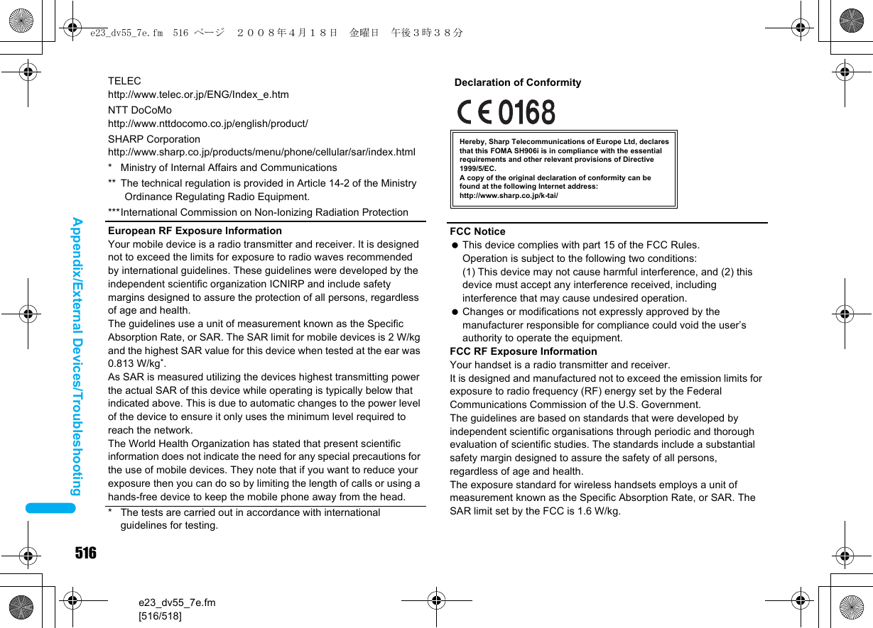 516e23_dv55_7e.fm[516/518]Appendix/External Devices/TroubleshootingTELEChttp://www.telec.or.jp/ENG/Index_e.htmNTT DoCoMohttp://www.nttdocomo.co.jp/english/product/SHARP Corporationhttp://www.sharp.co.jp/products/menu/phone/cellular/sar/index.html* Ministry of Internal Affairs and Communications** The technical regulation is provided in Article 14-2 of the Ministry Ordinance Regulating Radio Equipment.***International Commission on Non-Ionizing Radiation ProtectionEuropean RF Exposure InformationYour mobile device is a radio transmitter and receiver. It is designed not to exceed the limits for exposure to radio waves recommended by international guidelines. These guidelines were developed by the independent scientific organization ICNIRP and include safety margins designed to assure the protection of all persons, regardless of age and health.The guidelines use a unit of measurement known as the Specific Absorption Rate, or SAR. The SAR limit for mobile devices is 2 W/kg and the highest SAR value for this device when tested at the ear was 0.813 W/kg*.As SAR is measured utilizing the devices highest transmitting power the actual SAR of this device while operating is typically below that indicated above. This is due to automatic changes to the power level of the device to ensure it only uses the minimum level required to reach the network.The World Health Organization has stated that present scientific information does not indicate the need for any special precautions for the use of mobile devices. They note that if you want to reduce your exposure then you can do so by limiting the length of calls or using a hands-free device to keep the mobile phone away from the head.* The tests are carried out in accordance with international guidelines for testing.FCC Notice This device complies with part 15 of the FCC Rules.Operation is subject to the following two conditions:(1) This device may not cause harmful interference, and (2) this device must accept any interference received, including interference that may cause undesired operation. Changes or modifications not expressly approved by the manufacturer responsible for compliance could void the user’s authority to operate the equipment.FCC RF Exposure InformationYour handset is a radio transmitter and receiver.It is designed and manufactured not to exceed the emission limits for exposure to radio frequency (RF) energy set by the Federal Communications Commission of the U.S. Government.The guidelines are based on standards that were developed by independent scientific organisations through periodic and thorough evaluation of scientific studies. The standards include a substantial safety margin designed to assure the safety of all persons, regardless of age and health.The exposure standard for wireless handsets employs a unit of measurement known as the Specific Absorption Rate, or SAR. The SAR limit set by the FCC is 1.6 W/kg.Hereby, Sharp Telecommunications of Europe Ltd, declares that this FOMA SH906i is in compliance with the essential requirements and other relevant provisions of Directive 1999/5/EC.A copy of the original declaration of conformity can befound at the following Internet address:http://www.sharp.co.jp/k-tai/Declaration of Conformitye23_dv55_7e.fm  516 ページ  ２００８年４月１８日　金曜日　午後３時３８分