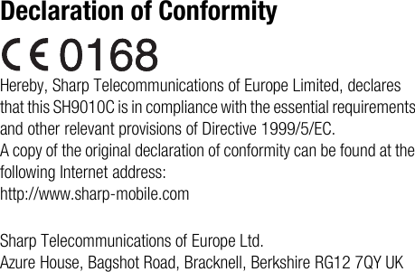 Declaration of ConformityHereby, Sharp Telecommunications of Europe Limited, declares that this SH9010C is in compliance with the essential requirements and other relevant provisions of Directive 1999/5/EC.A copy of the original declaration of conformity can be found at the following Internet address:http://www.sharp-mobile.comSharp Telecommunications of Europe Ltd.Azure House, Bagshot Road, Bracknell, Berkshire RG12 7QY UK