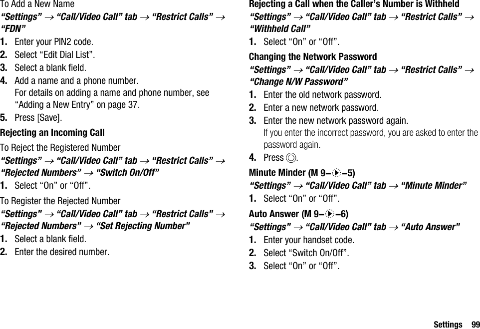 Settings 99To Add a New Name“Settings” → “Call/Video Call” tab → “Restrict Calls” → “FDN”1. Enter your PIN2 code.2. Select “Edit Dial List”.3. Select a blank field.4. Add a name and a phone number.For details on adding a name and phone number, see “Adding a New Entry” on page 37.5. Press [Save].Rejecting an Incoming CallTo Reject the Registered Number“Settings” → “Call/Video Call” tab → “Restrict Calls” → “Rejected Numbers” → “Switch On/Off”1. Select “On” or “Off”.To Register the Rejected Number“Settings” → “Call/Video Call” tab → “Restrict Calls” → “Rejected Numbers” → “Set Rejecting Number”1. Select a blank field.2. Enter the desired number.Rejecting a Call when the Caller’s Number is Withheld“Settings” → “Call/Video Call” tab → “Restrict Calls” → “Withheld Call” 1. Select “On” or “Off”.Changing the Network Password“Settings” → “Call/Video Call” tab → “Restrict Calls” → “Change N/W Password”1. Enter the old network password.2. Enter a new network password.3. Enter the new network password again.If you enter the incorrect password, you are asked to enter the password again.4. Press B.Minute Minder“Settings” → “Call/Video Call” tab → “Minute Minder”1. Select “On” or “Off”.Auto Answer“Settings” → “Call/Video Call” tab → “Auto Answer”1. Enter your handset code.2. Select “Switch On/Off”.3. Select “On” or “Off”. (M 9-d-5) (M 9-d-6)