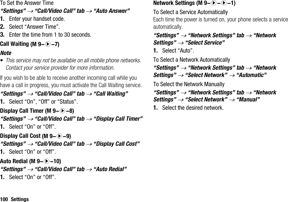 100 SettingsTo Set the Answer Time“Settings” → “Call/Video Call” tab → “Auto Answer”1. Enter your handset code.2. Select “Answer Time”.3. Enter the time from 1 to 30 seconds.Call WaitingNote•This service may not be available on all mobile phone networks. Contact your service provider for more information.If you wish to be able to receive another incoming call while you have a call in progress, you must activate the Call Waiting service.“Settings” → “Call/Video Call” tab → “Call Waiting”1. Select “On”, “Off” or “Status”.Display Call Timer“Settings” → “Call/Video Call” tab → “Display Call Timer”1. Select “On” or “Off”.Display Call Cost“Settings” → “Call/Video Call” tab → “Display Call Cost”1. Select “On” or “Off”.Auto Redial“Settings” → “Call/Video Call” tab → “Auto Redial”1. Select “On” or “Off”.Network SettingsTo Select a Service AutomaticallyEach time the power is turned on, your phone selects a service automatically.“Settings” → “Network Settings” tab → “Network Settings” → “Select Service”1. Select “Auto”.To Select a Network Automatically“Settings” → “Network Settings” tab → “Network Settings” → “Select Network” → “Automatic”To Select the Network Manually“Settings” → “Network Settings” tab → “Network Settings” → “Select Network” → “Manual”1. Select the desired network. (M 9-d-7) (M 9-d-8) (M 9-d-9) (M 9-d-10) (M 9-d-d-1)