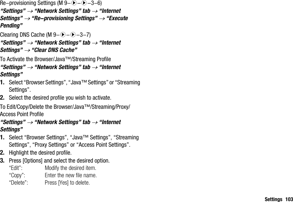 Settings 103Re-provisioning Settings“Settings” → “Network Settings” tab → “Internet Settings” → “Re-provisioning Settings” → “Execute Pending”Clearing DNS Cache“Settings” → “Network Settings” tab → “Internet Settings” → “Clear DNS Cache”To Activate the Browser/Java™/Streaming Profile“Settings” → “Network Settings” tab → “Internet Settings”1. Select “Browser Settings”, “Java™ Settings” or “Streaming Settings”.2. Select the desired profile you wish to activate.To Edit/Copy/Delete the Browser/Java™/Streaming/Proxy/Access Point Profile“Settings” → “Network Settings” tab → “Internet Settings”1. Select “Browser Settings”, “Java™ Settings”, “Streaming Settings”, “Proxy Settings” or “Access Point Settings”.2. Highlight the desired profile.3. Press [Options] and select the desired option.“Edit”: Modify the desired item.“Copy”: Enter the new file name.“Delete”: Press [Yes] to delete. (M 9-d-d-3-6) (M 9-d-d-3-7)