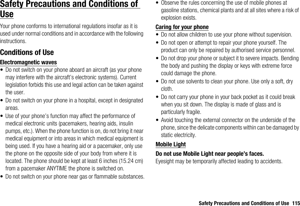 Safety Precautions and Conditions of Use 115Safety Precautions and Conditions of UseYour phone conforms to international regulations insofar as it is used under normal conditions and in accordance with the following instructions.Conditions of UseElectromagnetic waves• Do not switch on your phone aboard an aircraft (as your phone may interfere with the aircraft’s electronic systems). Current legislation forbids this use and legal action can be taken against the user.• Do not switch on your phone in a hospital, except in designated areas.• Use of your phone’s function may affect the performance of medical electronic units (pacemakers, hearing aids, insulin pumps, etc.). When the phone function is on, do not bring it near medical equipment or into areas in which medical equipment is being used. If you have a hearing aid or a pacemaker, only use the phone on the opposite side of your body from where it is located. The phone should be kept at least 6 inches (15.24 cm) from a pacemaker ANYTIME the phone is switched on.• Do not switch on your phone near gas or flammable substances.• Observe the rules concerning the use of mobile phones at gasoline stations, chemical plants and at all sites where a risk of explosion exists.Caring for your phone• Do not allow children to use your phone without supervision.• Do not open or attempt to repair your phone yourself. The product can only be repaired by authorised service personnel.• Do not drop your phone or subject it to severe impacts. Bending the body and pushing the display or keys with extreme force could damage the phone.• Do not use solvents to clean your phone. Use only a soft, dry cloth.• Do not carry your phone in your back pocket as it could break when you sit down. The display is made of glass and is particularly fragile.• Avoid touching the external connector on the underside of the phone, since the delicate components within can be damaged by static electricity.Mobile LightDo not use Mobile Light near people’s faces.Eyesight may be temporarily affected leading to accidents.