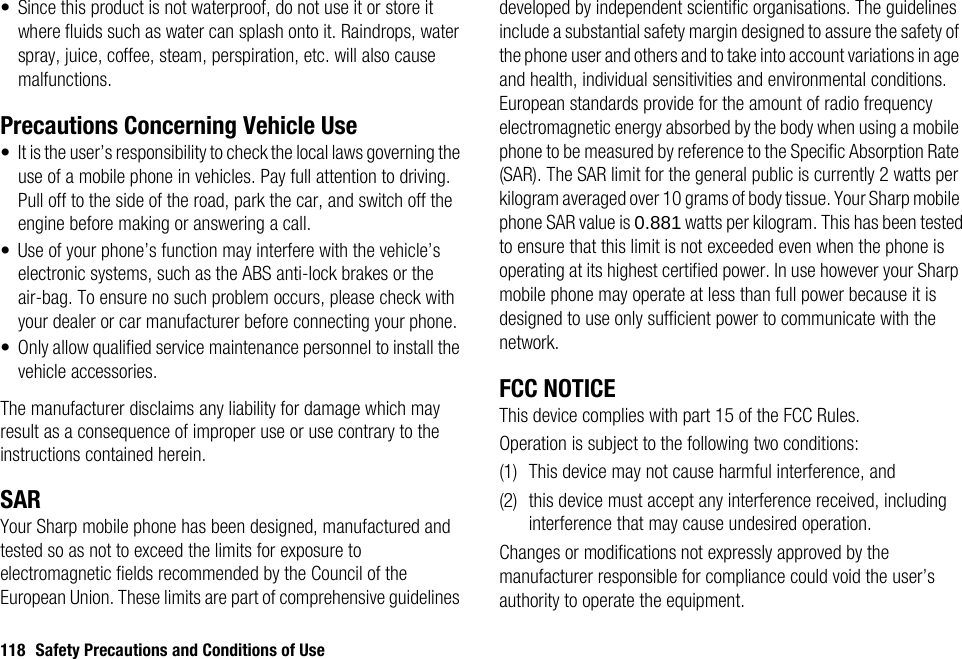 118 Safety Precautions and Conditions of Use• Since this product is not waterproof, do not use it or store it where fluids such as water can splash onto it. Raindrops, water spray, juice, coffee, steam, perspiration, etc. will also cause malfunctions.Precautions Concerning Vehicle Use• It is the user’s responsibility to check the local laws governing the use of a mobile phone in vehicles. Pay full attention to driving. Pull off to the side of the road, park the car, and switch off the engine before making or answering a call.• Use of your phone’s function may interfere with the vehicle’s electronic systems, such as the ABS anti-lock brakes or the air-bag. To ensure no such problem occurs, please check with your dealer or car manufacturer before connecting your phone.• Only allow qualified service maintenance personnel to install the vehicle accessories.The manufacturer disclaims any liability for damage which may result as a consequence of improper use or use contrary to the instructions contained herein.SARYour Sharp mobile phone has been designed, manufactured and tested so as not to exceed the limits for exposure to electromagnetic fields recommended by the Council of the European Union. These limits are part of comprehensive guidelines developed by independent scientific organisations. The guidelines include a substantial safety margin designed to assure the safety of the phone user and others and to take into account variations in age and health, individual sensitivities and environmental conditions. European standards provide for the amount of radio frequency electromagnetic energy absorbed by the body when using a mobile phone to be measured by reference to the Specific Absorption Rate (SAR). The SAR limit for the general public is currently 2 watts per kilogram averaged over 10 grams of body tissue. Your Sharp mobile phone SAR value is 0.881 watts per kilogram. This has been tested to ensure that this limit is not exceeded even when the phone is operating at its highest certified power. In use however your Sharp mobile phone may operate at less than full power because it is designed to use only sufficient power to communicate with the network.FCC NOTICEThis device complies with part 15 of the FCC Rules.Operation is subject to the following two conditions:(1) This device may not cause harmful interference, and(2) this device must accept any interference received, including interference that may cause undesired operation.Changes or modifications not expressly approved by the manufacturer responsible for compliance could void the user’s authority to operate the equipment.