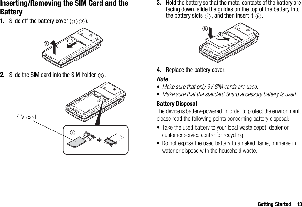 Getting Started 13Inserting/Removing the SIM Card and the Battery1. Slide off the battery cover ( ).2. Slide the SIM card into the SIM holder  .3. Hold the battery so that the metal contacts of the battery are facing down, slide the guides on the top of the battery into the battery slots  , and then insert it  .4. Replace the battery cover.Note•Make sure that only 3V SIM cards are used.•Make sure that the standard Sharp accessory battery is used.Battery DisposalThe device is battery-powered. In order to protect the environment, please read the following points concerning battery disposal:• Take the used battery to your local waste depot, dealer or customer service centre for recycling.• Do not expose the used battery to a naked flame, immerse in water or dispose with the household waste.123SIM card54