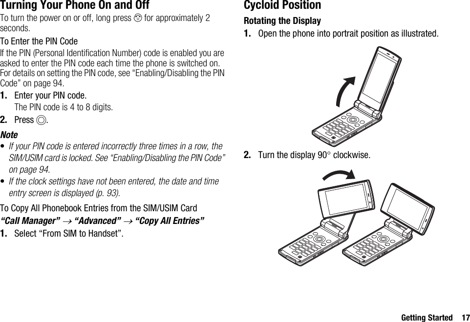 Getting Started 17Turning Your Phone On and OffTo turn the power on or off, long press F for approximately 2 seconds.To Enter the PIN CodeIf the PIN (Personal Identification Number) code is enabled you are asked to enter the PIN code each time the phone is switched on. For details on setting the PIN code, see “Enabling/Disabling the PIN Code” on page 94.1. Enter your PIN code.The PIN code is 4 to 8 digits.2. Press B.Note•If your PIN code is entered incorrectly three times in a row, the SIM/USIM card is locked. See “Enabling/Disabling the PIN Code” on page 94.•If the clock settings have not been entered, the date and time entry screen is displayed (p. 93).To Copy All Phonebook Entries from the SIM/USIM Card“Call Manager” → “Advanced” → “Copy All Entries”1. Select “From SIM to Handset”.Cycloid PositionRotating the Display1. Open the phone into portrait position as illustrated.2. Turn the display 90° clockwise.