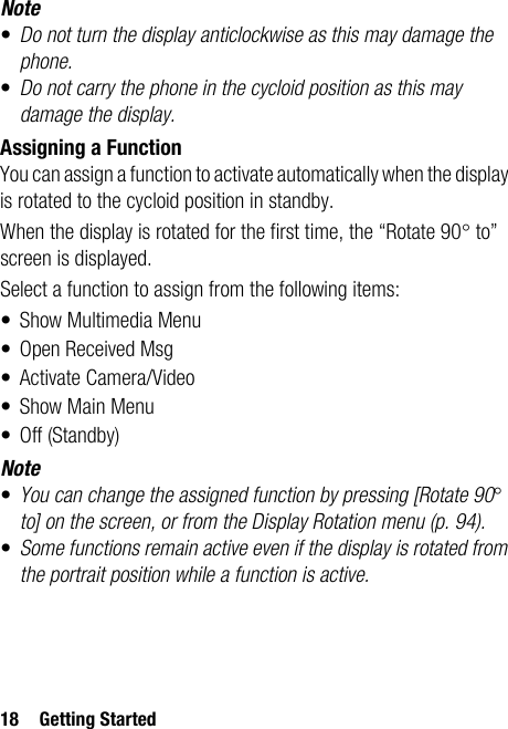 18 Getting StartedNote•Do not turn the display anticlockwise as this may damage the phone.•Do not carry the phone in the cycloid position as this may damage the display.Assigning a FunctionYou can assign a function to activate automatically when the display is rotated to the cycloid position in standby.When the display is rotated for the first time, the “Rotate 90° to” screen is displayed.Select a function to assign from the following items: • Show Multimedia Menu•Open Received Msg• Activate Camera/Video• Show Main Menu• Off (Standby)Note•You can change the assigned function by pressing [Rotate 90° to] on the screen, or from the Display Rotation menu (p. 94).•Some functions remain active even if the display is rotated from the portrait position while a function is active.