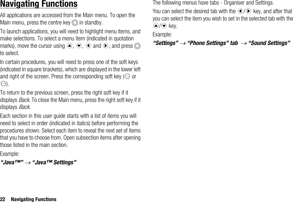 22 Navigating FunctionsNavigating FunctionsAll applications are accessed from the Main menu. To open the Main menu, press the centre key B in standby.To launch applications, you will need to highlight menu items, and make selections. To select a menu item (indicated in quotation marks), move the cursor using a, b, c and d, and press B to select.In certain procedures, you will need to press one of the soft keys (indicated in square brackets), which are displayed in the lower left and right of the screen. Press the corresponding soft key (A or C).To return to the previous screen, press the right soft key if it displays Back. To close the Main menu, press the right soft key if it displays Back.Each section in this user guide starts with a list of items you will need to select in order (indicated in italics) before performing the procedures shown. Select each item to reveal the next set of items that you have to choose from. Open subsection items after opening those listed in the main section.Example:“Java™” → “Java™ Settings”The following menus have tabs - Organiser and Settings.You can select the desired tab with the c/d key, and after that you can select the item you wish to set in the selected tab with the a/b key.Example:“Settings” → “Phone Settings” tab  → “Sound Settings”