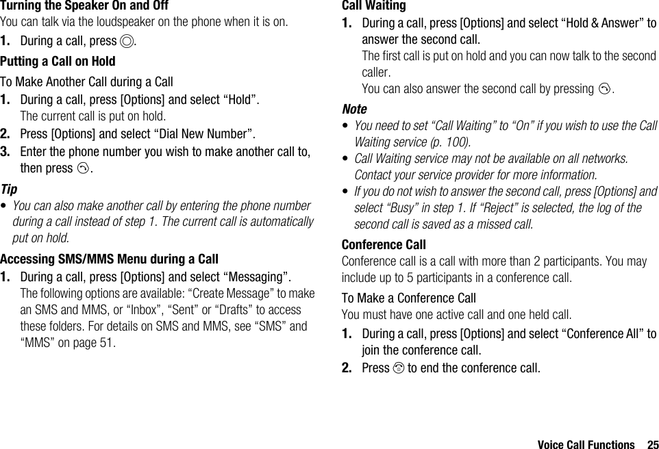 Voice Call Functions 25Turning the Speaker On and OffYou can talk via the loudspeaker on the phone when it is on.1. During a call, press B.Putting a Call on HoldTo Make Another Call during a Call1. During a call, press [Options] and select “Hold”.The current call is put on hold.2. Press [Options] and select “Dial New Number”.3. Enter the phone number you wish to make another call to, then press D.Tip•You can also make another call by entering the phone number during a call instead of step 1. The current call is automatically put on hold.Accessing SMS/MMS Menu during a Call1. During a call, press [Options] and select “Messaging”.The following options are available: “Create Message” to make an SMS and MMS, or “Inbox”, “Sent” or “Drafts” to access these folders. For details on SMS and MMS, see “SMS” and “MMS” on page 51.Call Waiting1. During a call, press [Options] and select “Hold &amp; Answer” to answer the second call.The first call is put on hold and you can now talk to the second caller.You can also answer the second call by pressing D.Note•You need to set “Call Waiting” to “On” if you wish to use the Call Waiting service (p. 100).•Call Waiting service may not be available on all networks. Contact your service provider for more information.•If you do not wish to answer the second call, press [Options] and select “Busy” in step 1. If “Reject” is selected, the log of the second call is saved as a missed call.Conference CallConference call is a call with more than 2 participants. You may include up to 5 participants in a conference call.To Make a Conference CallYou must have one active call and one held call.1. During a call, press [Options] and select “Conference All” to join the conference call.2. Press F to end the conference call.