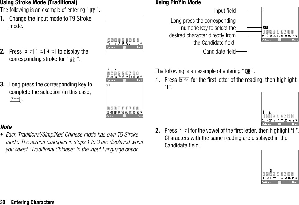 30 Entering CharactersUsing Stroke Mode (Traditional)The following is an example of entering “ ”.1. Change the input mode to T9 Stroke mode.2. Press IGJ to display the corresponding stroke for “ ”.3. Long press the corresponding key to complete the selection (in this case, M).Note•Each Traditional/Simplified Chinese mode has own T9 Stroke mode. The screen examples in steps 1 to 3 are displayed when you select “Traditional Chinese” in the Input Language option.Using PinYin ModeThe following is an example of entering “ ”.1. Press K for the first letter of the reading, then highlight “l”.2. Press J for the vowel of the first letter, then highlight “li”.Characters with the same reading are displayed in the Candidate field.Long press the correspondingnumeric key to select thedesired character directly fromthe Candidate field.Candidate fieldInput field