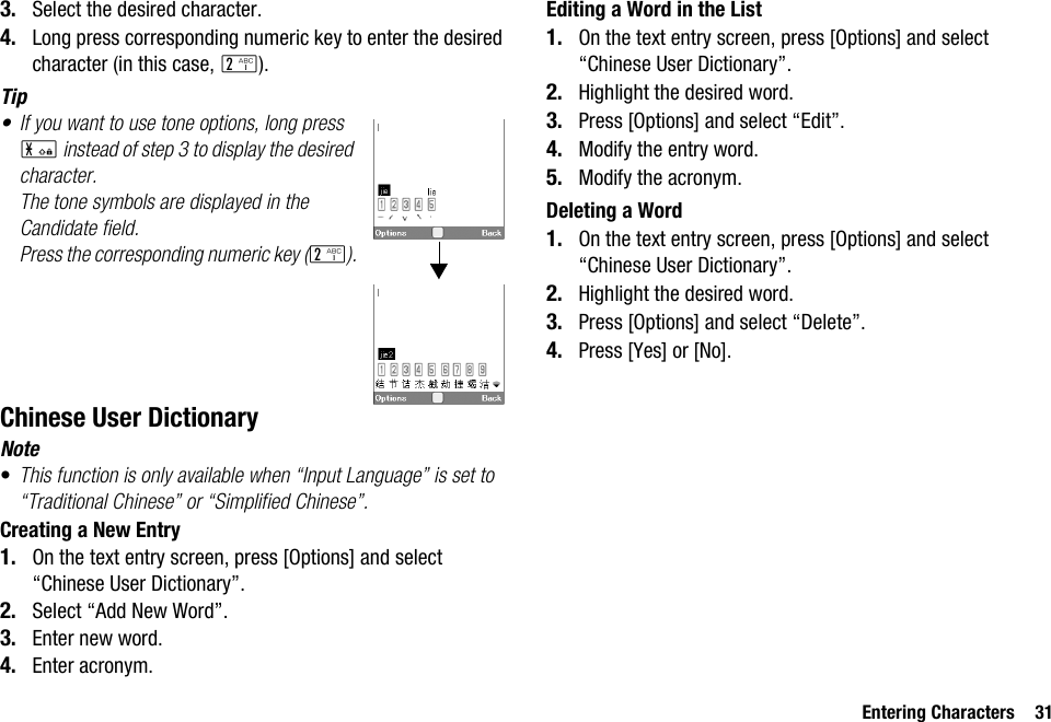 Entering Characters 313. Select the desired character.4. Long press corresponding numeric key to enter the desired character (in this case, H).Tip• If you want to use tone options, long press P instead of step 3 to display the desired character.The tone symbols are displayed in the Candidate field.Press the corresponding numeric key (H).Chinese User DictionaryNote•This function is only available when “Input Language” is set to “Traditional Chinese” or “Simplified Chinese”.Creating a New Entry1. On the text entry screen, press [Options] and select “Chinese User Dictionary”.2. Select “Add New Word”. 3. Enter new word.4. Enter acronym.Editing a Word in the List1. On the text entry screen, press [Options] and select “Chinese User Dictionary”.2. Highlight the desired word.3. Press [Options] and select “Edit”.4. Modify the entry word.5. Modify the acronym.Deleting a Word1. On the text entry screen, press [Options] and select “Chinese User Dictionary”.2. Highlight the desired word.3. Press [Options] and select “Delete”.4. Press [Yes] or [No].