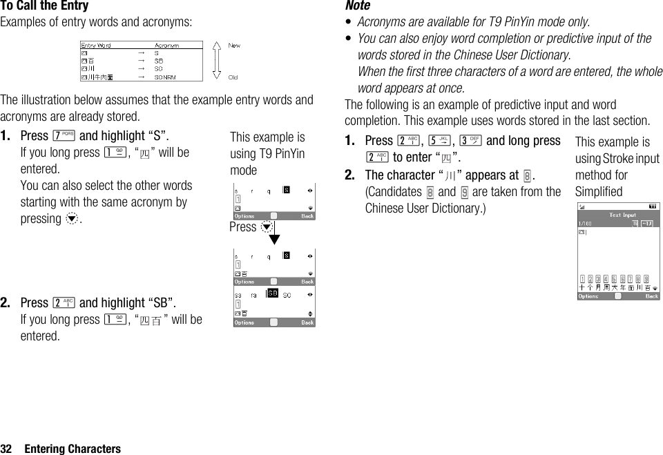 32 Entering CharactersTo Call the EntryExamples of entry words and acronyms:The illustration below assumes that the example entry words and acronyms are already stored.1. Press M and highlight “S”.If you long press G, “ ” will be entered.You can also select the other words starting with the same acronym by pressing b.2. Press H and highlight “SB”.If you long press G, “ ” will be entered.Note•Acronyms are available for T9 PinYin mode only.•You can also enjoy word completion or predictive input of the words stored in the Chinese User Dictionary. When the first three characters of a word are entered, the whole word appears at once.The following is an example of predictive input and word completion. This example uses words stored in the last section.1. Press H, K, I and long press H to enter “ ”.2. The character “ ” appears at  .(Candidates   and   are taken from the Chinese User Dictionary.)This example is using T9 PinYin modePress bThis example is using Stroke input method for Simplified