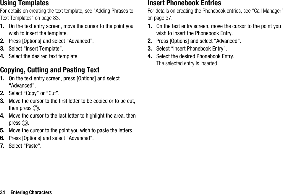 34 Entering CharactersUsing TemplatesFor details on creating the text template, see “Adding Phrases to Text Templates” on page 83.1. On the text entry screen, move the cursor to the point you wish to insert the template.2. Press [Options] and select “Advanced”.3. Select “Insert Template”.4. Select the desired text template.Copying, Cutting and Pasting Text1. On the text entry screen, press [Options] and select “Advanced”.2. Select “Copy” or “Cut”.3. Move the cursor to the first letter to be copied or to be cut, then press B.4. Move the cursor to the last letter to highlight the area, then press B.5. Move the cursor to the point you wish to paste the letters.6. Press [Options] and select “Advanced”.7. Select “Paste”.Insert Phonebook EntriesFor details on creating the Phonebook entries, see “Call Manager” on page 37.1. On the text entry screen, move the cursor to the point you wish to insert the Phonebook Entry.2. Press [Options] and select “Advanced”.3. Select “Insert Phonebook Entry”.4. Select the desired Phonebook Entry.The selected entry is inserted.