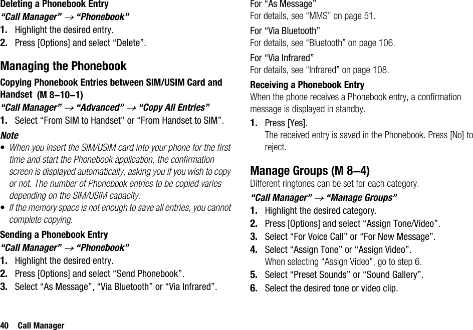 40 Call ManagerDeleting a Phonebook Entry“Call Manager” → “Phonebook”1. Highlight the desired entry.2. Press [Options] and select “Delete”.Managing the PhonebookCopying Phonebook Entries between SIM/USIM Card and Handset “Call Manager” → “Advanced” → “Copy All Entries”1. Select “From SIM to Handset” or “From Handset to SIM”.Note•When you insert the SIM/USIM card into your phone for the first time and start the Phonebook application, the confirmation screen is displayed automatically, asking you if you wish to copy or not. The number of Phonebook entries to be copied varies depending on the SIM/USIM capacity.•If the memory space is not enough to save all entries, you cannot complete copying.Sending a Phonebook Entry“Call Manager” → “Phonebook”1. Highlight the desired entry.2. Press [Options] and select “Send Phonebook”.3. Select “As Message”, “Via Bluetooth” or “Via Infrared”.For “As Message”For details, see “MMS” on page 51.For “Via Bluetooth”For details, see “Bluetooth” on page 106.For “Via Infrared”For details, see “Infrared” on page 108.Receiving a Phonebook EntryWhen the phone receives a Phonebook entry, a confirmation message is displayed in standby.1. Press [Yes].The received entry is saved in the Phonebook. Press [No] to reject.Manage GroupsDifferent ringtones can be set for each category.“Call Manager” → “Manage Groups”1. Highlight the desired category.2. Press [Options] and select “Assign Tone/Video”.3. Select “For Voice Call” or “For New Message”.4. Select “Assign Tone” or “Assign Video”.When selecting “Assign Video”, go to step 6.5. Select “Preset Sounds” or “Sound Gallery”.6. Select the desired tone or video clip. (M 8-10-1) (M 8-4)