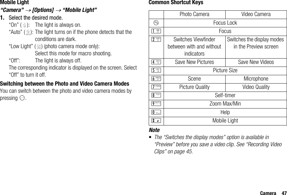 Camera 47Mobile Light“Camera” → [Options] → “Mobile Light”1. Select the desired mode.“On” ( ): The light is always on.“Auto” ( ): The light turns on if the phone detects that the conditions are dark.“Low Light” ( ) (photo camera mode only):Select this mode for macro shooting.“Off”: The light is always off.The corresponding indicator is displayed on the screen. Select “Off” to turn it off.Switching between the Photo and Video Camera ModesYou can switch between the photo and video camera modes by pressing C.Common Shortcut KeysNote•The “Switches the display modes” option is available in “Preview” before you save a video clip. See “Recording Video Clips” on page 45.Photo Camera Video CameraDFocus LockGFocusHSwitches Viewfinder between with and without indicatorsSwitches the display modes in the Preview screenJSave New Pictures Save New VideosKPicture SizeLScene MicrophoneMPicture Quality Video QualityNSelf-timerOZoom Max/MinQHelpRMobile Light