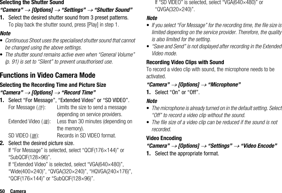 50 CameraSelecting the Shutter Sound“Camera” → [Options] → “Settings” → “Shutter Sound”1. Select the desired shutter sound from 3 preset patterns.To play back the shutter sound, press [Play] in step 1.Note•Continuous Shoot uses the specialised shutter sound that cannot be changed using the above settings.•The shutter sound remains active even when “General Volume” (p. 91) is set to “Silent” to prevent unauthorised use.Functions in Video Camera ModeSelecting the Recording Time and Picture Size“Camera” → [Options] → “Record Time”1. Select “For Message”, “Extended Video” or “SD VIDEO”.For Message ( ): Limits the size to send a message depending on service providers.Extended Video ( ): Less than 30 minutes (depending on the memory).SD VIDEO ( ): Records in SD VIDEO format.2. Select the desired picture size.If “For Message” is selected, select “QCIF(176×144)” or “SubQCIF(128×96)”.If “Extended Video” is selected, select “VGA(640×480)”, “Wide(400×240)”, “QVGA(320×240)”, “HQVGA(240×176)”, “QCIF(176×144)” or “SubQCIF(128×96)”.If “SD VIDEO” is selected, select “VGA(640×480)” or “QVGA(320×240)”.Note•If you select “For Message” for the recording time, the file size is limited depending on the service provider. Therefore, the quality is also limited for the setting.•“Save and Send” is not displayed after recording in the Extended Video mode.Recording Video Clips with SoundTo record a video clip with sound, the microphone needs to be activated.“Camera” → [Options] → “Microphone”1. Select “On” or “Off”.Note•The microphone is already turned on in the default setting. Select “Off” to record a video clip without the sound.•The file size of a video clip can be reduced if the sound is not recorded.Video Encoding“Camera” → [Options] → “Settings” → “Video Encode”1. Select the appropriate format.