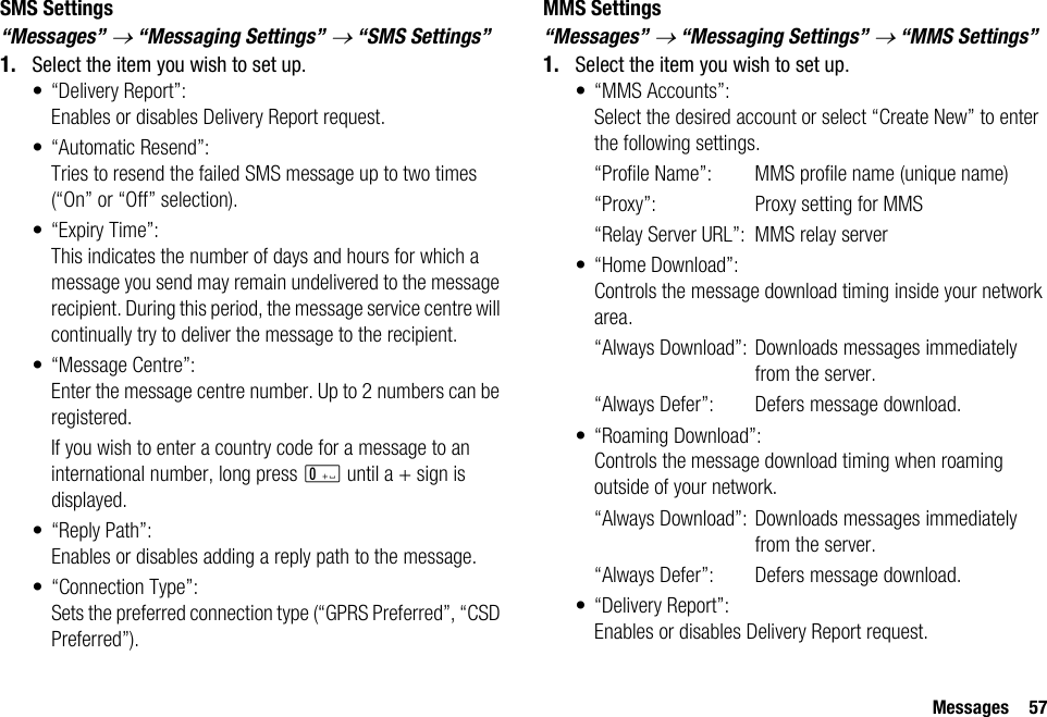 Messages 57SMS Settings“Messages” → “Messaging Settings” → “SMS Settings”1. Select the item you wish to set up.• “Delivery Report”:Enables or disables Delivery Report request.• “Automatic Resend”: Tries to resend the failed SMS message up to two times (“On” or “Off” selection).• “Expiry Time”: This indicates the number of days and hours for which a message you send may remain undelivered to the message recipient. During this period, the message service centre will continually try to deliver the message to the recipient.• “Message Centre”:Enter the message centre number. Up to 2 numbers can be registered.If you wish to enter a country code for a message to an international number, long press Q until a + sign is displayed.•“Reply Path”:Enables or disables adding a reply path to the message.• “Connection Type”:Sets the preferred connection type (“GPRS Preferred”, “CSD Preferred”).MMS Settings“Messages” → “Messaging Settings” → “MMS Settings”1. Select the item you wish to set up.• “MMS Accounts”:Select the desired account or select “Create New” to enter the following settings.“Profile Name”: MMS profile name (unique name)“Proxy”: Proxy setting for MMS“Relay Server URL”: MMS relay server•“Home Download”:Controls the message download timing inside your network area.“Always Download”: Downloads messages immediately from the server.“Always Defer”:  Defers message download.• “Roaming Download”:Controls the message download timing when roaming outside of your network.“Always Download”: Downloads messages immediately from the server.“Always Defer”:  Defers message download.• “Delivery Report”:Enables or disables Delivery Report request.