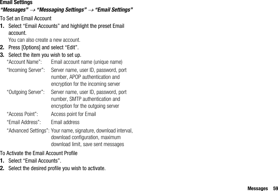 Messages 59Email Settings“Messages” → “Messaging Settings” → “Email Settings”To Set an Email Account1. Select “Email Accounts” and highlight the preset Email account.You can also create a new account.2. Press [Options] and select “Edit”.3. Select the item you wish to set up.“Account Name”: Email account name (unique name)“Incoming Server”: Server name, user ID, password, port number, APOP authentication and encryption for the incoming server“Outgoing Server”: Server name, user ID, password, port number, SMTP authentication and encryption for the outgoing server“Access Point”: Access point for Email“Email Address”: Email address“Advanced Settings”: Your name, signature, download interval, download configuration, maximum download limit, save sent messagesTo Activate the Email Account Profile1. Select “Email Accounts”.2. Select the desired profile you wish to activate.