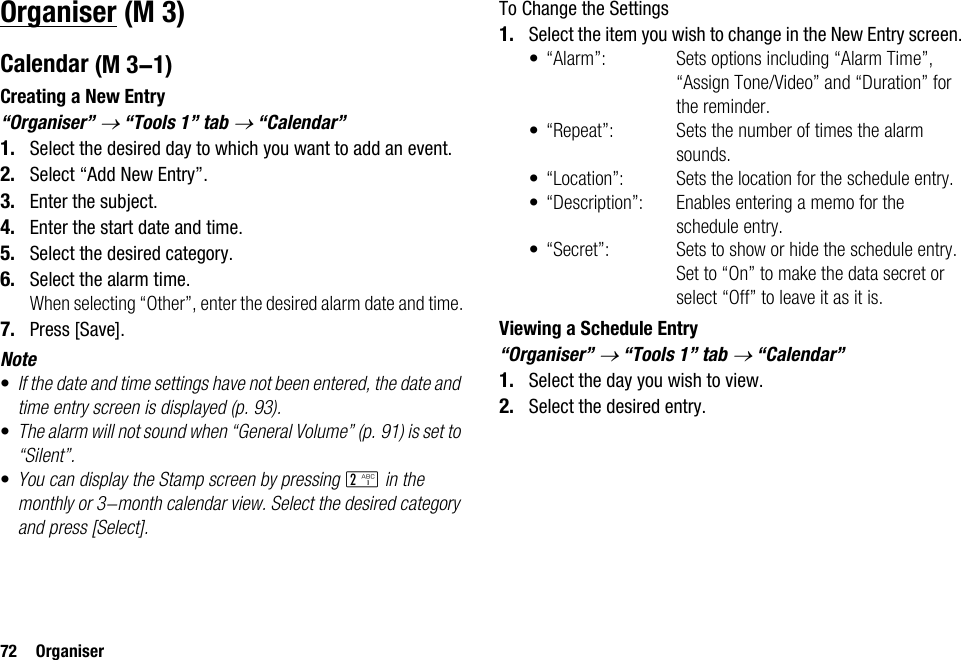 72 OrganiserOrganiserCalendarCreating a New Entry“Organiser” → “Tools 1” tab → “Calendar”1. Select the desired day to which you want to add an event.2. Select “Add New Entry”.3. Enter the subject.4. Enter the start date and time.5. Select the desired category.6. Select the alarm time.When selecting “Other”, enter the desired alarm date and time.7. Press [Save].Note•If the date and time settings have not been entered, the date and time entry screen is displayed (p. 93).•The alarm will not sound when “General Volume” (p. 91) is set to “Silent”.•You can display the Stamp screen by pressing H in the monthly or 3-month calendar view. Select the desired category and press [Select].To Change the Settings1. Select the item you wish to change in the New Entry screen.• “Alarm”: Sets options including “Alarm Time”, “Assign Tone/Video” and “Duration” for the reminder.• “Repeat”: Sets the number of times the alarm sounds.• “Location”: Sets the location for the schedule entry.• “Description”: Enables entering a memo for the schedule entry.• “Secret”: Sets to show or hide the schedule entry. Set to “On” to make the data secret or select “Off” to leave it as it is.Viewing a Schedule Entry“Organiser” → “Tools 1” tab → “Calendar”1. Select the day you wish to view.2. Select the desired entry. (M 3) (M 3-1)