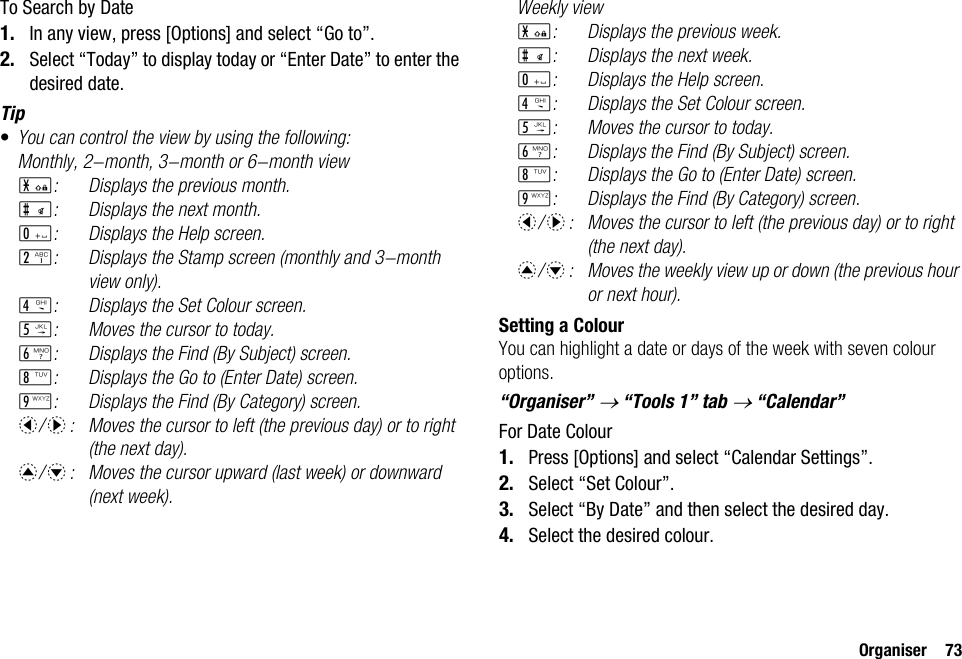 Organiser 73To Search by Date1. In any view, press [Options] and select “Go to”.2. Select “Today” to display today or “Enter Date” to enter the desired date.Tip•You can control the view by using the following:Monthly, 2-month, 3-month or 6-month viewP: Displays the previous month.R: Displays the next month.Q: Displays the Help screen.H: Displays the Stamp screen (monthly and 3-month view only).J: Displays the Set Colour screen.K: Moves the cursor to today.L: Displays the Find (By Subject) screen.N: Displays the Go to (Enter Date) screen.O: Displays the Find (By Category) screen.c/d: Moves the cursor to left (the previous day) or to right (the next day).a/b: Moves the cursor upward (last week) or downward (next week).Weekly viewP: Displays the previous week.R: Displays the next week.Q: Displays the Help screen.J: Displays the Set Colour screen.K: Moves the cursor to today.L: Displays the Find (By Subject) screen.N: Displays the Go to (Enter Date) screen.O: Displays the Find (By Category) screen.c/d: Moves the cursor to left (the previous day) or to right (the next day).a/b: Moves the weekly view up or down (the previous hour or next hour).Setting a ColourYou can highlight a date or days of the week with seven colour options.“Organiser” → “Tools 1” tab → “Calendar”For Date Colour1. Press [Options] and select “Calendar Settings”.2. Select “Set Colour”.3. Select “By Date” and then select the desired day.4. Select the desired colour.