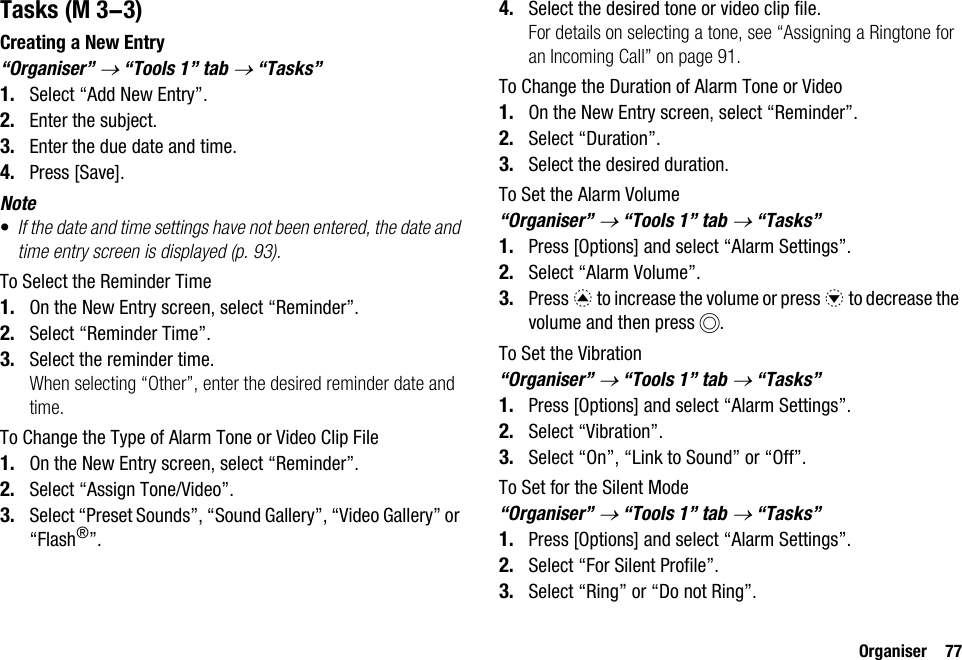Organiser 77TasksCreating a New Entry“Organiser” → “Tools 1” tab → “Tasks”1. Select “Add New Entry”.2. Enter the subject.3. Enter the due date and time.4. Press [Save].Note•If the date and time settings have not been entered, the date and time entry screen is displayed (p. 93).To Select the Reminder Time1. On the New Entry screen, select “Reminder”.2. Select “Reminder Time”.3. Select the reminder time.When selecting “Other”, enter the desired reminder date and time.To Change the Type of Alarm Tone or Video Clip File1. On the New Entry screen, select “Reminder”.2. Select “Assign Tone/Video”.3. Select “Preset Sounds”, “Sound Gallery”, “Video Gallery” or “Flash®”.4. Select the desired tone or video clip file.For details on selecting a tone, see “Assigning a Ringtone for an Incoming Call” on page 91.To Change the Duration of Alarm Tone or Video1. On the New Entry screen, select “Reminder”.2. Select “Duration”.3. Select the desired duration.To Set the Alarm Volume“Organiser” → “Tools 1” tab → “Tasks”1. Press [Options] and select “Alarm Settings”.2. Select “Alarm Volume”.3. Press a to increase the volume or press b to decrease the volume and then press B.To Set the Vibration“Organiser” → “Tools 1” tab → “Tasks”1. Press [Options] and select “Alarm Settings”.2. Select “Vibration”.3. Select “On”, “Link to Sound” or “Off”.To Set for the Silent Mode“Organiser” → “Tools 1” tab → “Tasks”1. Press [Options] and select “Alarm Settings”.2. Select “For Silent Profile”.3. Select “Ring” or “Do not Ring”. (M 3-3)