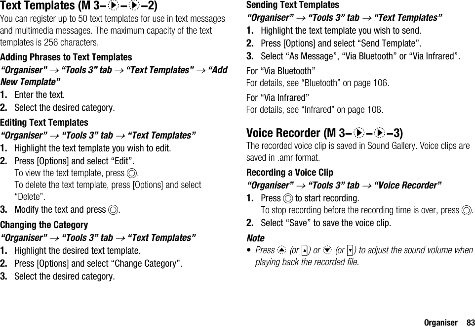 Organiser 83Text TemplatesYou can register up to 50 text templates for use in text messages and multimedia messages. The maximum capacity of the text templates is 256 characters.Adding Phrases to Text Templates“Organiser” → “Tools 3” tab → “Text Templates” → “Add New Template”1. Enter the text.2. Select the desired category.Editing Text Templates“Organiser” → “Tools 3” tab → “Text Templates”1. Highlight the text template you wish to edit.2. Press [Options] and select “Edit”.To view the text template, press B.To delete the text template, press [Options] and select “Delete”.3. Modify the text and press B.Changing the Category“Organiser” → “Tools 3” tab → “Text Templates”1. Highlight the desired text template.2. Press [Options] and select “Change Category”.3. Select the desired category.Sending Text Templates“Organiser” → “Tools 3” tab → “Text Templates”1. Highlight the text template you wish to send.2. Press [Options] and select “Send Template”.3. Select “As Message”, “Via Bluetooth” or “Via Infrared”.For “Via Bluetooth”For details, see “Bluetooth” on page 106.For “Via Infrared”For details, see “Infrared” on page 108.Voice RecorderThe recorded voice clip is saved in Sound Gallery. Voice clips are saved in .amr format.Recording a Voice Clip“Organiser” → “Tools 3” tab → “Voice Recorder” 1. Press B to start recording.To stop recording before the recording time is over, press B.2. Select “Save” to save the voice clip.Note•Press a (or V) or b (or W) to adjust the sound volume when playing back the recorded file. (M 3-d-d-2) (M 3-d-d-3)