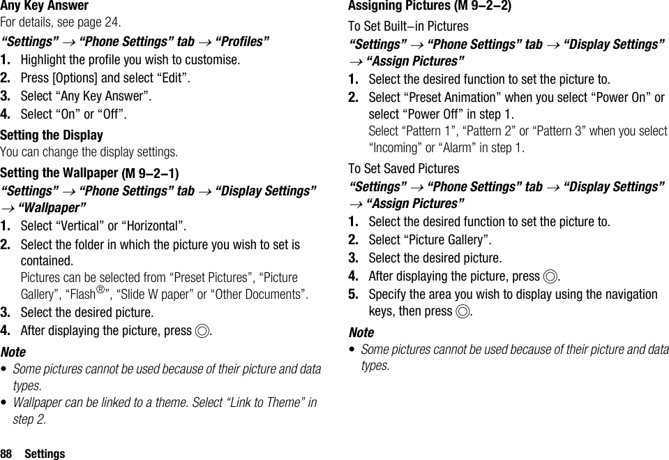 88 SettingsAny Key AnswerFor details, see page 24.“Settings” → “Phone Settings” tab → “Profiles”1. Highlight the profile you wish to customise.2. Press [Options] and select “Edit”.3. Select “Any Key Answer”.4. Select “On” or “Off”.Setting the DisplayYou can change the display settings.Setting the Wallpaper“Settings” → “Phone Settings” tab → “Display Settings” → “Wallpaper”1. Select “Vertical” or “Horizontal”.2. Select the folder in which the picture you wish to set is contained.Pictures can be selected from “Preset Pictures”, “Picture Gallery”, “Flash®”, “Slide W paper” or “Other Documents”.3. Select the desired picture.4. After displaying the picture, press B.Note•Some pictures cannot be used because of their picture and data types.•Wallpaper can be linked to a theme. Select “Link to Theme” in step 2.Assigning PicturesTo Set Built-in Pictures“Settings” → “Phone Settings” tab → “Display Settings” → “Assign Pictures”1. Select the desired function to set the picture to.2. Select “Preset Animation” when you select “Power On” or select “Power Off” in step 1.Select “Pattern 1”, “Pattern 2” or “Pattern 3” when you select “Incoming” or “Alarm” in step 1.To Set Saved Pictures“Settings” → “Phone Settings” tab → “Display Settings” → “Assign Pictures”1. Select the desired function to set the picture to.2. Select “Picture Gallery”.3. Select the desired picture.4. After displaying the picture, press B.5. Specify the area you wish to display using the navigation keys, then press B.Note•Some pictures cannot be used because of their picture and data types. (M 9-2-1) (M 9-2-2)