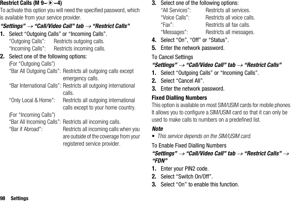 98 SettingsRestrict CallsTo activate this option you will need the specified password, which is available from your service provider.“Settings” → “Call/Video Call” tab → “Restrict Calls”1. Select “Outgoing Calls” or “Incoming Calls”.“Outgoing Calls”: Restricts outgoing calls.“Incoming Calls”: Restricts incoming calls.2. Select one of the following options:(For “Outgoing Calls”)“Bar All Outgoing Calls”: Restricts all outgoing calls except emergency calls.“Bar International Calls”: Restricts all outgoing international calls.“Only Local &amp; Home”: Restricts all outgoing international calls except to your home country.(For “Incoming Calls”)“Bar All Incoming Calls”: Restricts all incoming calls.“Bar if Abroad”:  Restricts all incoming calls when you are outside of the coverage from your registered service provider.3. Select one of the following options:“All Services”:  Restricts all services.“Voice Calls”:  Restricts all voice calls.“Fax”:  Restricts all fax calls.“Messages”:  Restricts all messages.4. Select “On”, “Off” or “Status”.5. Enter the network password.To Cancel Settings“Settings” → “Call/Video Call” tab → “Restrict Calls”1. Select “Outgoing Calls” or “Incoming Calls”.2. Select “Cancel All”.3. Enter the network password.Fixed Dialling NumbersThis option is available on most SIM/USIM cards for mobile phones. It allows you to configure a SIM/USIM card so that it can only be used to make calls to numbers on a predefined list.Note•This service depends on the SIM/USIM card.To Enable Fixed Dialling Numbers“Settings” → “Call/Video Call” tab → “Restrict Calls” → “FDN”1. Enter your PIN2 code.2. Select “Switch On/Off”.3. Select “On” to enable this function. (M 9-d-4)