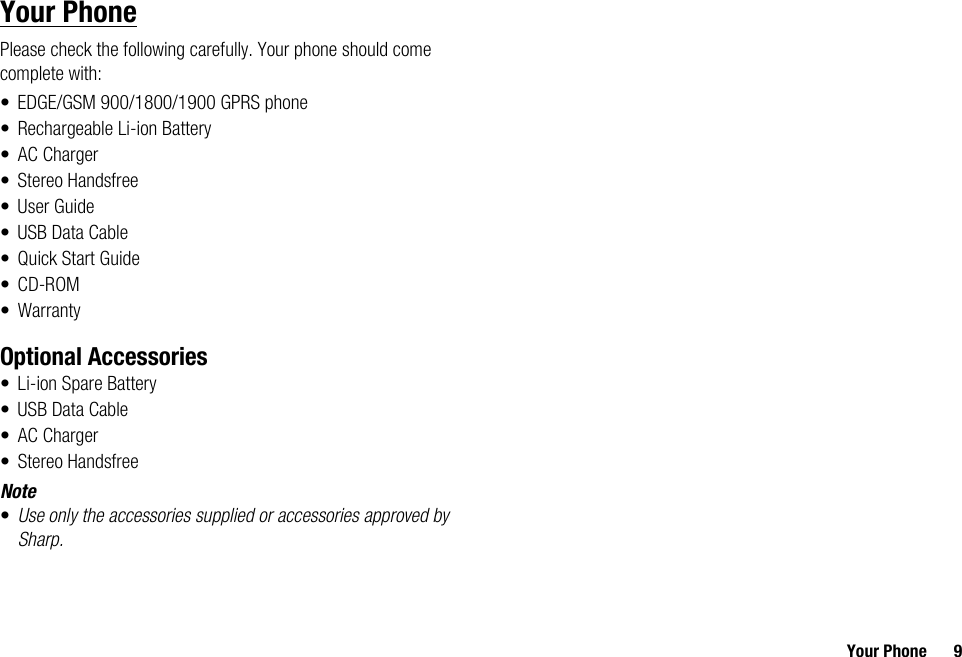 Your Phone 9Your PhonePlease check the following carefully. Your phone should come complete with:• EDGE/GSM 900/1800/1900 GPRS phone• Rechargeable Li-ion Battery• AC Charger• Stereo Handsfree•User Guide• USB Data Cable•Quick Start Guide•CD-ROM• WarrantyOptional Accessories• Li-ion Spare Battery• USB Data Cable• AC Charger• Stereo HandsfreeNote•Use only the accessories supplied or accessories approved by Sharp.