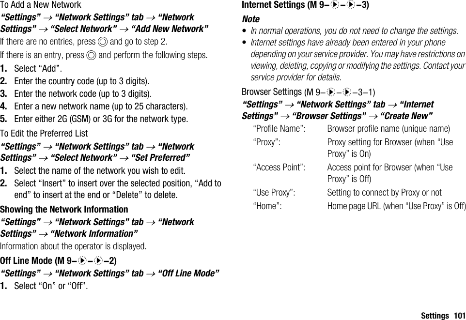 Settings 101To Add a New Network“Settings” → “Network Settings” tab → “Network Settings” → “Select Network” → “Add New Network”If there are no entries, press B and go to step 2.If there is an entry, press B and perform the following steps.1. Select “Add”.2. Enter the country code (up to 3 digits).3. Enter the network code (up to 3 digits).4. Enter a new network name (up to 25 characters).5. Enter either 2G (GSM) or 3G for the network type.To Edit the Preferred List“Settings” → “Network Settings” tab → “Network Settings” → “Select Network” → “Set Preferred”1. Select the name of the network you wish to edit.2. Select “Insert” to insert over the selected position, “Add to end” to insert at the end or “Delete” to delete.Showing the Network Information“Settings” → “Network Settings” tab → “Network Settings” → “Network Information”Information about the operator is displayed.Off Line Mode“Settings” → “Network Settings” tab → “Off Line Mode”1. Select “On” or “Off”.Internet SettingsNote•In normal operations, you do not need to change the settings.•Internet settings have already been entered in your phone depending on your service provider. You may have restrictions on viewing, deleting, copying or modifying the settings. Contact your service provider for details.Browser Settings“Settings” → “Network Settings” tab → “Internet Settings” → “Browser Settings” → “Create New”“Profile Name”:  Browser profile name (unique name)“Proxy”:  Proxy setting for Browser (when “Use Proxy” is On)“Access Point”: Access point for Browser (when “Use Proxy” is Off)“Use Proxy”:  Setting to connect by Proxy or not“Home”: Home page URL (when “Use Proxy” is Off) (M 9-d-d-2) (M 9-d-d-3) (M 9-d-d-3-1)