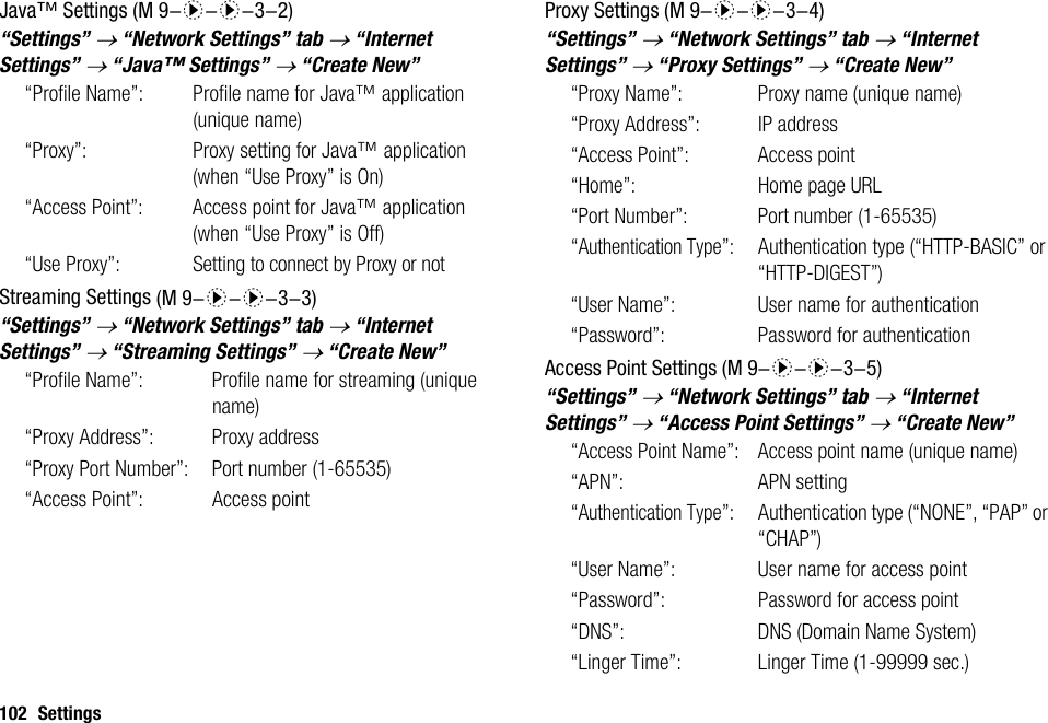 102 SettingsJava™ Settings“Settings” → “Network Settings” tab → “Internet Settings” → “Java™ Settings” → “Create New”“Profile Name”: Profile name for Java™ application (unique name)“Proxy”: Proxy setting for Java™ application (when “Use Proxy” is On)“Access Point”: Access point for Java™ application (when “Use Proxy” is Off)“Use Proxy”:Setting to connect by Proxy or notStreaming Settings“Settings” → “Network Settings” tab → “Internet Settings” → “Streaming Settings” → “Create New”“Profile Name”: Profile name for streaming (unique name)“Proxy Address”: Proxy address“Proxy Port Number”: Port number (1-65535)“Access Point”: Access pointProxy Settings“Settings” → “Network Settings” tab → “Internet Settings” → “Proxy Settings” → “Create New”“Proxy Name”:  Proxy name (unique name)“Proxy Address”: IP address“Access Point”: Access point“Home”: Home page URL“Port Number”: Port number (1-65535)“Authentication Type”: Authentication type (“HTTP-BASIC” or “HTTP-DIGEST”)“User Name”: User name for authentication“Password”: Password for authenticationAccess Point Settings“Settings” → “Network Settings” tab → “Internet Settings” → “Access Point Settings” → “Create New”“Access Point Name”: Access point name (unique name)“APN”: APN setting“Authentication Type”: Authentication type (“NONE”, “PAP” or “CHAP”)“User Name”: User name for access point“Password”: Password for access point“DNS”: DNS (Domain Name System)“Linger Time”: Linger Time (1-99999 sec.) (M 9-d-d-3-2) (M 9-d-d-3-3) (M 9-d-d-3-4) (M 9-d-d-3-5)