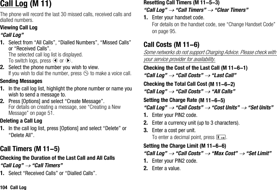 104 Call LogCall LogThe phone will record the last 30 missed calls, received calls and dialled numbers.Viewing Call Log“Call Log”1. Select from “All Calls”, “Dialled Numbers”, “Missed Calls” or “Received Calls”.The selected call log list is displayed.To switch logs, press c or d.2. Select the phone number you wish to view.If you wish to dial the number, press D to make a voice call.Sending Messages1. In the call log list, highlight the phone number or name you wish to send a message to.2. Press [Options] and select “Create Message”.For details on creating a message, see “Creating a New Message” on page 51.Deleting a Call Log1. In the call log list, press [Options] and select “Delete” or “Delete All”.Call TimersChecking the Duration of the Last Call and All Calls“Call Log” → “Call Timers”1. Select “Received Calls” or “Dialled Calls”.Resetting Call Timers“Call Log” → “Call Timers” → “Clear Timers”1. Enter your handset code.For details on the handset code, see “Change Handset Code” on page 95.Call CostsSome networks do not support Charging Advice. Please check with your service provider for availability.Checking the Cost of the Last Call“Call Log” → “Call Costs” → “Last Call”Checking the Total Call Cost“Call Log” → “Call Costs” → “All Calls”Setting the Charge Rate“Call Log” → “Call Costs” → “Cost Units” → “Set Units”1. Enter your PIN2 code.2. Enter a currency unit (up to 3 characters).3. Enter a cost per unit.To enter a decimal point, press P.Setting the Charge Limit“Call Log” → “Call Costs” → “Max Cost” → “Set Limit”1. Enter your PIN2 code.2. Enter a value. (M 11) (M 11-5) (M 11-5-3) (M 11-6) (M 11-6-1) (M 11-6-2) (M 11-6-5) (M 11-6-6)