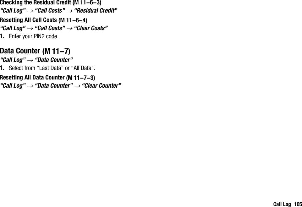 Call Log 105Checking the Residual Credit“Call Log” → “Call Costs” → “Residual Credit”Resetting All Call Costs“Call Log” → “Call Costs” → “Clear Costs”1. Enter your PIN2 code.Data Counter“Call Log” → “Data Counter”1. Select from “Last Data” or “All Data”.Resetting All Data Counter“Call Log” → “Data Counter” → “Clear Counter” (M 11-6-3) (M 11-6-4) (M 11-7) (M 11-7-3)