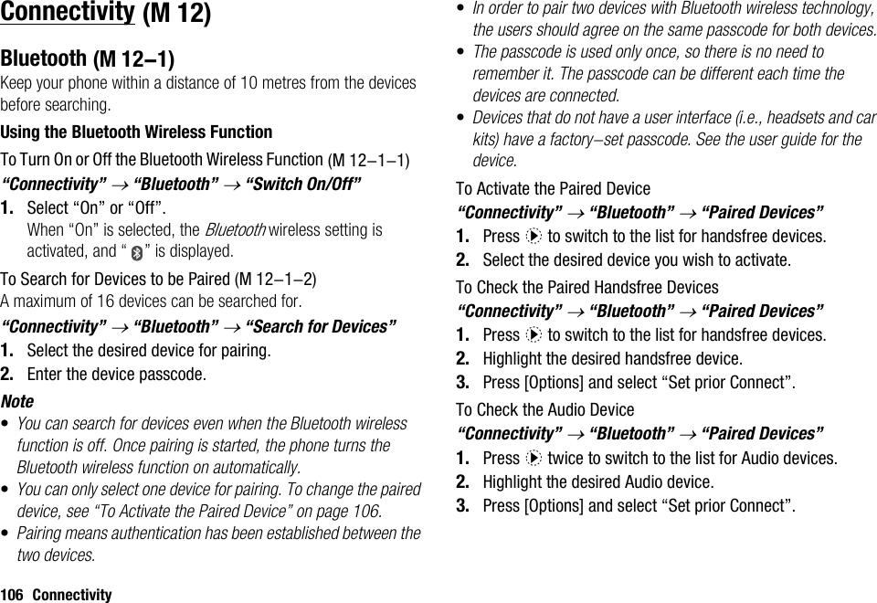 106 ConnectivityConnectivityBluetoothKeep your phone within a distance of 10 metres from the devices before searching.Using the Bluetooth Wireless FunctionTo Turn On or Off the Bluetooth Wireless Function“Connectivity” → “Bluetooth” → “Switch On/Off”1. Select “On” or “Off”.When “On” is selected, the Bluetooth wireless setting is activated, and “ ” is displayed.To Search for Devices to be PairedA maximum of 16 devices can be searched for.“Connectivity” → “Bluetooth” → “Search for Devices”1. Select the desired device for pairing.2. Enter the device passcode.Note•You can search for devices even when the Bluetooth wireless function is off. Once pairing is started, the phone turns the Bluetooth wireless function on automatically.•You can only select one device for pairing. To change the paired device, see “To Activate the Paired Device” on page 106.•Pairing means authentication has been established between the two devices.•In order to pair two devices with Bluetooth wireless technology, the users should agree on the same passcode for both devices.•The passcode is used only once, so there is no need to remember it. The passcode can be different each time the devices are connected.•Devices that do not have a user interface (i.e., headsets and car kits) have a factory-set passcode. See the user guide for the device.To Activate the Paired Device“Connectivity” → “Bluetooth” → “Paired Devices”1. Press d to switch to the list for handsfree devices. 2. Select the desired device you wish to activate.To Check the Paired Handsfree Devices“Connectivity” → “Bluetooth” → “Paired Devices”1. Press d to switch to the list for handsfree devices. 2. Highlight the desired handsfree device.3. Press [Options] and select “Set prior Connect”.To Check the Audio Device“Connectivity” → “Bluetooth” → “Paired Devices”1. Press d twice to switch to the list for Audio devices.2. Highlight the desired Audio device.3. Press [Options] and select “Set prior Connect”. (M 12) (M 12-1) (M 12-1-1) (M 12-1-2)
