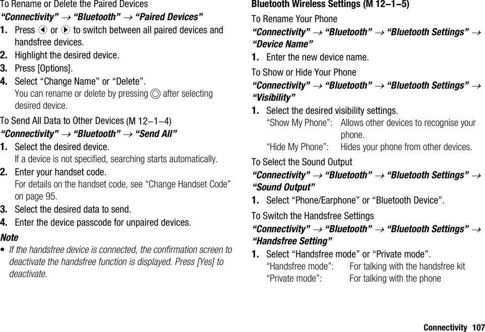 Connectivity 107To Rename or Delete the Paired Devices “Connectivity” → “Bluetooth” → “Paired Devices”1. Press c or d to switch between all paired devices and handsfree devices. 2. Highlight the desired device.3. Press [Options].4. Select “Change Name” or “Delete”.You can rename or delete by pressing B after selecting desired device.To Send All Data to Other Devices“Connectivity” → “Bluetooth” → “Send All”1. Select the desired device.If a device is not specified, searching starts automatically.2. Enter your handset code.For details on the handset code, see “Change Handset Code” on page 95.3. Select the desired data to send.4. Enter the device passcode for unpaired devices.Note•If the handsfree device is connected, the confirmation screen to deactivate the handsfree function is displayed. Press [Yes] to deactivate.Bluetooth Wireless SettingsTo Rename Your Phone“Connectivity” → “Bluetooth” → “Bluetooth Settings” → “Device Name”1. Enter the new device name.To Show or Hide Your Phone“Connectivity” → “Bluetooth” → “Bluetooth Settings” → “Visibility”1. Select the desired visibility settings.“Show My Phone”: Allows other devices to recognise your phone.“Hide My Phone”: Hides your phone from other devices.To Select the Sound Output“Connectivity” → “Bluetooth” → “Bluetooth Settings” → “Sound Output”1. Select “Phone/Earphone” or “Bluetooth Device”.To Switch the Handsfree Settings“Connectivity” → “Bluetooth” → “Bluetooth Settings” → “Handsfree Setting”1. Select “Handsfree mode” or “Private mode”.“Handsfree mode”: For talking with the handsfree kit“Private mode”: For talking with the phone (M 12-1-4) (M 12-1-5)