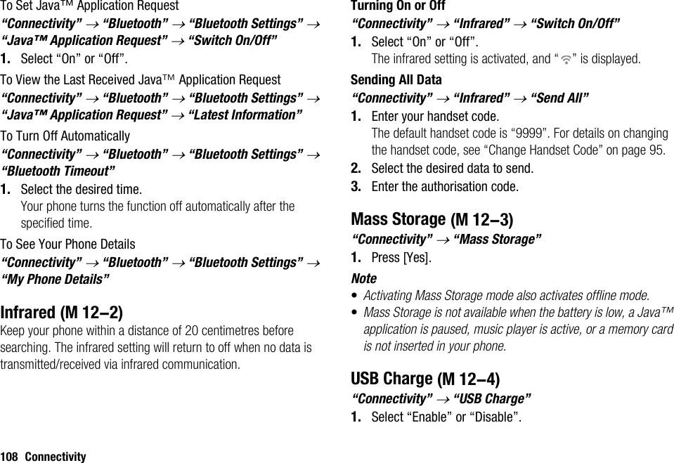 108 ConnectivityTo Set Java™ Application Request“Connectivity” → “Bluetooth” → “Bluetooth Settings” → “Java™ Application Request” → “Switch On/Off”1. Select “On” or “Off”.To View the Last Received Java™ Application Request“Connectivity” → “Bluetooth” → “Bluetooth Settings” → “Java™ Application Request” → “Latest Information”To Turn Off Automatically“Connectivity” → “Bluetooth” → “Bluetooth Settings” → “Bluetooth Timeout”1. Select the desired time.Your phone turns the function off automatically after the specified time.To See Your Phone Details“Connectivity” → “Bluetooth” → “Bluetooth Settings” → “My Phone Details”InfraredKeep your phone within a distance of 20 centimetres before searching. The infrared setting will return to off when no data is transmitted/received via infrared communication.Turning On or Off“Connectivity” → “Infrared” → “Switch On/Off”1. Select “On” or “Off”.The infrared setting is activated, and “ ” is displayed.Sending All Data“Connectivity” → “Infrared” → “Send All”1. Enter your handset code.The default handset code is “9999”. For details on changing the handset code, see “Change Handset Code” on page 95.2. Select the desired data to send.3. Enter the authorisation code.Mass Storage“Connectivity” → “Mass Storage”1. Press [Yes].Note•Activating Mass Storage mode also activates offline mode.•Mass Storage is not available when the battery is low, a Java™ application is paused, music player is active, or a memory card is not inserted in your phone.USB Charge“Connectivity” → “USB Charge”1. Select “Enable” or “Disable”. (M 12-2) (M 12-3) (M 12-4)