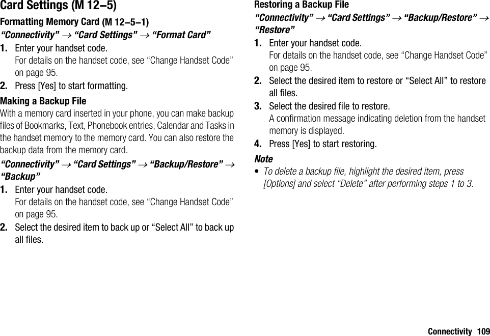 Connectivity 109Card SettingsFormatting Memory Card“Connectivity” → “Card Settings” → “Format Card”1. Enter your handset code.For details on the handset code, see “Change Handset Code” on page 95.2. Press [Yes] to start formatting.Making a Backup FileWith a memory card inserted in your phone, you can make backup files of Bookmarks, Text, Phonebook entries, Calendar and Tasks in the handset memory to the memory card. You can also restore the backup data from the memory card.“Connectivity” → “Card Settings” → “Backup/Restore” → “Backup”1. Enter your handset code.For details on the handset code, see “Change Handset Code” on page 95.2. Select the desired item to back up or “Select All” to back up all files.Restoring a Backup File“Connectivity” → “Card Settings” → “Backup/Restore” → “Restore”1. Enter your handset code.For details on the handset code, see “Change Handset Code” on page 95.2. Select the desired item to restore or “Select All” to restore all files.3. Select the desired file to restore.A confirmation message indicating deletion from the handset memory is displayed.4. Press [Yes] to start restoring.Note•To delete a backup file, highlight the desired item, press [Options] and select “Delete” after performing steps 1 to 3. (M 12-5) (M 12-5-1)