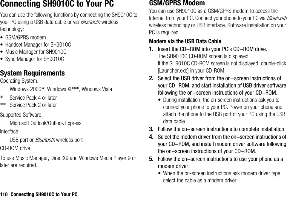 110 Connecting SH9010C to Your PCConnecting SH9010C to Your PCYou can use the following functions by connecting the SH9010C to your PC using a USB data cable or via Bluetooth wireless technology:• GSM/GPRS modem• Handset Manager for SH9010C• Music Manager for SH9010C• Sync Manager for SH9010CSystem RequirementsOperating System:Windows 2000*, Windows XP**, Windows Vista*Service Pack 4 or later** Service Pack 2 or laterSupported Software:Microsoft Outlook/Outlook ExpressInterface:USB port or Bluetooth wireless portCD-ROM driveTo use Music Manager, DirectX9 and Windows Media Player 9 or later are required.GSM/GPRS ModemYou can use SH9010C as a GSM/GPRS modem to access the Internet from your PC. Connect your phone to your PC via Bluetooth wireless technology or USB interface. Software installation on your PC is required. Modem via the USB Data Cable1. Insert the CD-ROM into your PC’s CD-ROM drive.The SH9010C CD-ROM screen is displayed.If the SH9010C CD-ROM screen is not displayed, double-click [Launcher.exe] in your CD-ROM.2. Select the USB driver from the on-screen instructions of your CD-ROM, and start installation of USB driver software following the on-screen instructions of your CD-ROM.•During installation, the on-screen instructions ask you to connect your phone to your PC. Power on your phone and attach the phone to the USB port of your PC using the USB data cable.3. Follow the on-screen instructions to complete installation.4. Select the modem driver from the on-screen instructions of your CD-ROM, and install modem driver software following the on-screen instructions of your CD-ROM.5. Follow the on-screen instructions to use your phone as a modem driver.• When the on-screen instructions ask modem driver type, select the cable as a modem driver.