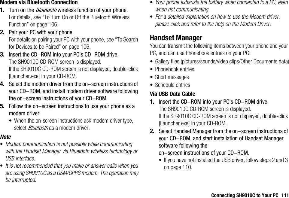 Connecting SH9010C to Your PC 111Modem via Bluetooth Connection1. Turn on the Bluetooth wireless function of your phone.For details, see “To Turn On or Off the Bluetooth Wireless Function” on page 106.2. Pair your PC with your phone.For details on pairing your PC with your phone, see “To Search for Devices to be Paired” on page 106.3. Insert the CD-ROM into your PC’s CD-ROM drive.The SH9010C CD-ROM screen is displayed.If the SH9010C CD-ROM screen is not displayed, double-click [Launcher.exe] in your CD-ROM.4. Select the modem driver from the on-screen instructions of your CD-ROM, and install modem driver software following the on-screen instructions of your CD-ROM.5. Follow the on-screen instructions to use your phone as a modem driver.• When the on-screen instructions ask modem driver type, select Bluetooth as a modem driver.Note•Modem communication is not possible while communicating with the Handset Manager via Bluetooth wireless technology or USB interface.•It is not recommended that you make or answer calls when you are using SH9010C as a GSM/GPRS modem. The operation may be interrupted.•Your phone exhausts the battery when connected to a PC, even when not communicating.•For a detailed explanation on how to use the Modem driver, please click and refer to the help on the Modem Driver.Handset ManagerYou can transmit the following items between your phone and your PC, and can use Phonebook entries on your PC:• Gallery files (pictures/sounds/video clips/Other Documents data)• Phonebook entries• Short messages• Schedule entriesVia USB Data Cable1. Insert the CD-ROM into your PC’s CD-ROM drive.The SH9010C CD-ROM screen is displayed.If the SH9010C CD-ROM screen is not displayed, double-click [Launcher.exe] in your CD-ROM.2. Select Handset Manager from the on-screen instructions of your CD-ROM, and start installation of Handset Manager software following the on-screen instructions of your CD-ROM.• If you have not installed the USB driver, follow steps 2 and 3 on page 110.