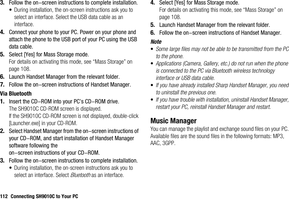 112 Connecting SH9010C to Your PC3. Follow the on-screen instructions to complete installation.• During installation, the on-screen instructions ask you to select an interface. Select the USB data cable as an interface.4. Connect your phone to your PC. Power on your phone and attach the phone to the USB port of your PC using the USB data cable.5. Select [Yes] for Mass Storage mode.For details on activating this mode, see “Mass Storage” on page 108.6. Launch Handset Manager from the relevant folder.7. Follow the on-screen instructions of Handset Manager.Via Bluetooth1. Insert the CD-ROM into your PC’s CD-ROM drive.The SH9010C CD-ROM screen is displayed.If the SH9010C CD-ROM screen is not displayed, double-click [Launcher.exe] in your CD-ROM.2. Select Handset Manager from the on-screen instructions of your CD-ROM, and start installation of Handset Manager software following the on-screen instructions of your CD-ROM.3. Follow the on-screen instructions to complete installation.• During installation, the on-screen instructions ask you to select an interface. Select Bluetooth as an interface.4. Select [Yes] for Mass Storage mode.For details on activating this mode, see “Mass Storage” on page 108.5. Launch Handset Manager from the relevant folder.6. Follow the on-screen instructions of Handset Manager.Note•Some large files may not be able to be transmitted from the PC to the phone.•Applications (Camera, Gallery, etc.) do not run when the phone is connected to the PC via Bluetooth wireless technology interface or USB data cable.•If you have already installed Sharp Handset Manager, you need to uninstall the previous one.•If you have trouble with installation, uninstall Handset Manager, restart your PC, reinstall Handset Manager and restart.Music ManagerYou can manage the playlist and exchange sound files on your PC. Available files are the sound files in the following formats: MP3, AAC, 3GPP.