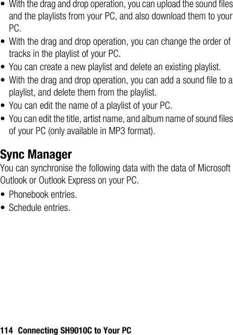 114 Connecting SH9010C to Your PC• With the drag and drop operation, you can upload the sound files and the playlists from your PC, and also download them to your PC.• With the drag and drop operation, you can change the order of tracks in the playlist of your PC.• You can create a new playlist and delete an existing playlist.• With the drag and drop operation, you can add a sound file to a playlist, and delete them from the playlist. • You can edit the name of a playlist of your PC.• You can edit the title, artist name, and album name of sound files of your PC (only available in MP3 format).Sync ManagerYou can synchronise the following data with the data of Microsoft Outlook or Outlook Express on your PC.• Phonebook entries.• Schedule entries.